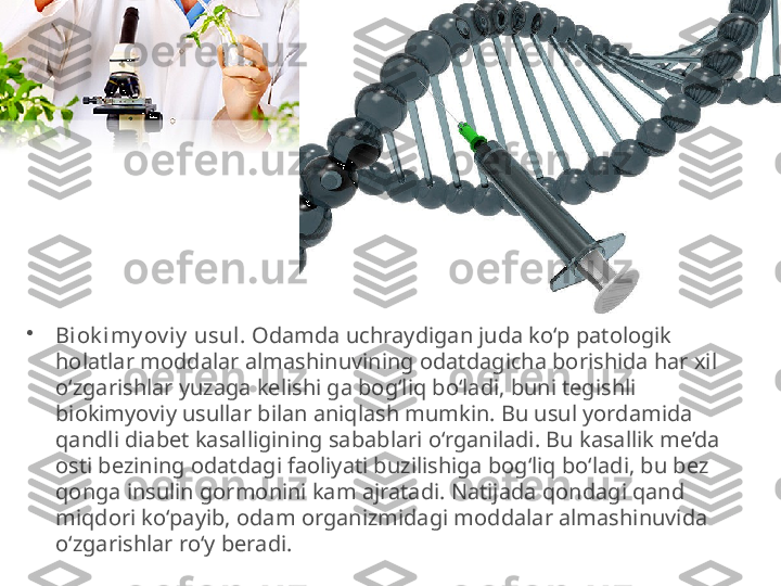 •
Biok i my ov iy  usul.  Odamda uchraydigan juda ko‘p patologik 
holatlar moddalar almashinuvining odatdagicha borishida har xil 
o‘zgarishlar yuzaga kelishi ga bog‘liq bo‘ladi, buni tegishli 
biokimyoviy usullar bilan aniqlash mumkin. Bu usul yordamida 
qandli diabet kasalligining sabablari o‘rganiladi. Bu kasallik me’da 
osti bezining odatdagi faoliyati buzilishiga bog‘liq bo‘ladi, bu bez 
qonga insulin gormonini kam ajratadi. Natijada qondagi qand 
miqdori ko‘payib, odam organizmidagi moddalar almashinuvida 
o‘zgarishlar ro‘y beradi. 