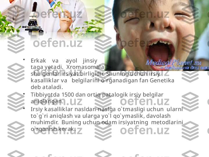 •
Erk ak     v a     ay ol    jinsiy      hujay ralari    qo` shilib 46 
t aga y et adi.  X romasomalarda genlar mav jud.  Mana 
shu genlar irsiy at  birligidir. Shuning uchun irsiy  
k asallik lar v a   belgilarini o` rganadigan fan Genet ik a 
deb at aladi.
•
Tibbiy ot da 1500 dan ort iq pat alogik  irsiy  belgilar 
aniqlangan. 
•
Irsiy  k asallik lar nasldan-naslga o` t masligi uchun  ularni  
t o` g` ri aniqlash v a ularga y o` l qo` y maslik , dav olash  
muhimdir.  Buning uchun odam irsiy at ning  met odlarini 
o` rganish k erak . 