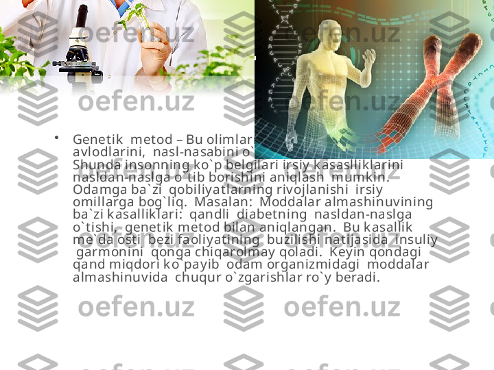 •
Genet ik   met od – Bu olimlarning  k o` proq  sondagi  
av lodlarini,  nasl-nasabini o` rganib chiqish lozim.  
S hunda insonning k o` p belgilari irsiy  k asasllik larini 
nasldan-naslga o` t ib borishini aniqlash  mumk in.  
Odamga ba` zi  qobiliy at larning riv ojlanishi  irsiy  
omillarga bog` liq.  Masalan:  Moddalar almashinuv ining  
ba` zi k asallik lari:  qandli  diabet ning  nasldan-naslga 
o` t ishi,  genet ik  met od bilan aniqlangan.  Bu k asallik   
me` da ost i  bezi faoliy at ining  buzilishi nat ijasida  insuliy  
 garmonini  qonga chiqarolmay  qoladi.  Key in qondagi 
qand miqdori k o` pay ib  odam organizmidagi  moddalar 
almashinuv ida  chuqur o` zgarishlar ro` y  beradi.  