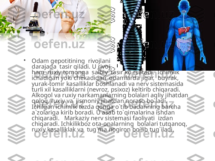 •
Odam gepotitining  rivojlanib borishiga alkogol yomon 
darajada  tasir qiladi. U rivojlanishining ham jismoniy, 
ham  ruxiy tomonga  salbiy  tasir ko`rsatadi.  Ichimlik 
ichadigan yoki chekadigan  odamlarda jigar,  buyrak, 
yurak-tomir kasalliklar boshlanadi va nerv sistemasida  
turli xil kasalliklarni (nevroz, psixoz) keltirib chiqaradi.  
Alkogol va ruxiy narkamanlarning bolalari aqliy jihatdan 
qoloq, ruxiy va  jismoniy jihatdan noraso bo`ladi.   
Ichilgan ichimlik tezda qonga o`tib badanning barcha 
a`zolariga kirib boradi. U asab to`qimalarina ishdan 
chiqaradi.   Markaziy nerv sistemasi faoliyati  izdan 
chiqaradi. Ichkilikboz ota-onalarning  bolalari tutqanoq,  
ruxiy kasalliklak va  tug`ma nogiron bo`lib tug`iladi.  