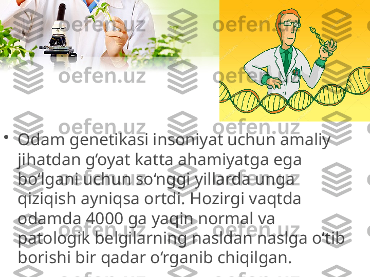 •
Odam genetikasi insoniyat uchun amaliy 
jihatdan g‘oyat katta ahamiyatga ega 
bo‘lgani uchun so‘nggi yillarda unga 
qiziqish ayniqsa ortdi. Hozirgi vaqtda 
odamda 4000 ga yaqin normal va 
patologik belgilarning nasldan naslga o‘tib 
borishi bir qadar o‘rganib chiqilgan. 