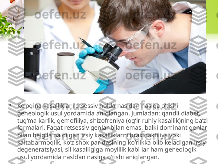 •
Ko‘pgina kasalliklar retsessiv holda nasldan naslga o‘tishi 
geneologik usul yordamida aniqlangan. Jumladan: qandli diabet, 
tug‘ma karlik, gemofiliya, shizofreniya (og‘ir ruhiy kasallik)ning ba’zi 
formalari. Faqat retsessiv genlar bilan emas, balki dominant genlar 
bilan belgila na di gan irsiy kasalliklarni braxidaktiliya yoki 
kaltabarmoqlik, ko‘z shox par dasining ko‘rlikka olib keladigan irsiy 
degeneratsiyasi, sil kasalligiga moyillik kabi lar ham geneologik 
usul yordamida nasldan naslga o‘tishi aniqlangan. 