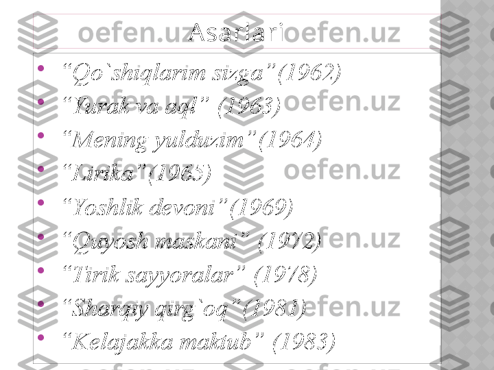 
 “ Qo`shiqlarim sizga”(1962)

 “ Yurak va aql” (1963)

 “ Mening yulduzim”(1964)

 “ Lirika”(1965)

 “ Yoshlik devoni”(1969)

 “ Quyosh maskani” (1972)

 “ Tirik sayyoralar” (1978)

 “ Sharqiy qirg`oq”(1981)

 “ Kelajakka maktub” (1983) Asarlari  