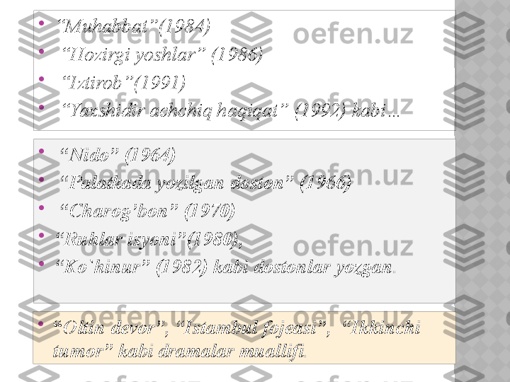 
“ Muhabbat”(1984)

 “ Hozirgi yoshlar” (1986)

 “ Iztirob”(1991)

 “ Yaxshidir achchiq haqiqat” (1992) kabi… 

“ Oltin devor”, “Istambul fojeasi”,  “Ikkinchi 
tumor” kabi dramalar muallifi. 
 “ Nido” (1964)

 “ Palatkada yozilgan doston” (1966)

 “ Charog’bon” (1970) 

“ Ruhlar isyoni”(1980), 

“ Ko`hinur” (1982) kabi dostonlar yozgan.  