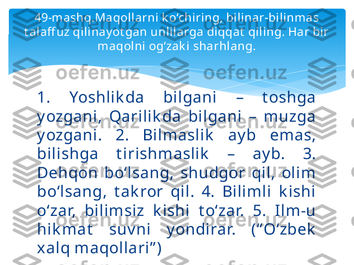 49-mashq.Maqollarni k o‘chiring, bilinar-bilinmas 
t alaff uz qilinay ot gan unlilarga diqqat  qiling. Har bir 
maqolni og‘zak i sharhlang.
1.  Yoshlik da  bilgani  –  t oshga 
y ozgani,  Qarilik da  bilgani  –  muzga 
y ozgani.  2.  Bilmaslik   ay b  emas, 
bilishga  t irishmaslik   –  ay b.  3. 
Dehqon  bo‘lsang,  shudgor  qil,  olim 
bo‘lsang,  t ak ror  qil.  4.  Bilimli  k ishi 
o‘zar,  bilimsiz  k ishi  t o‘zar.  5.  Ilm-u 
hik mat   suv ni  y ondirar.  (“ O‘zbek  
xalq maqollari” )   