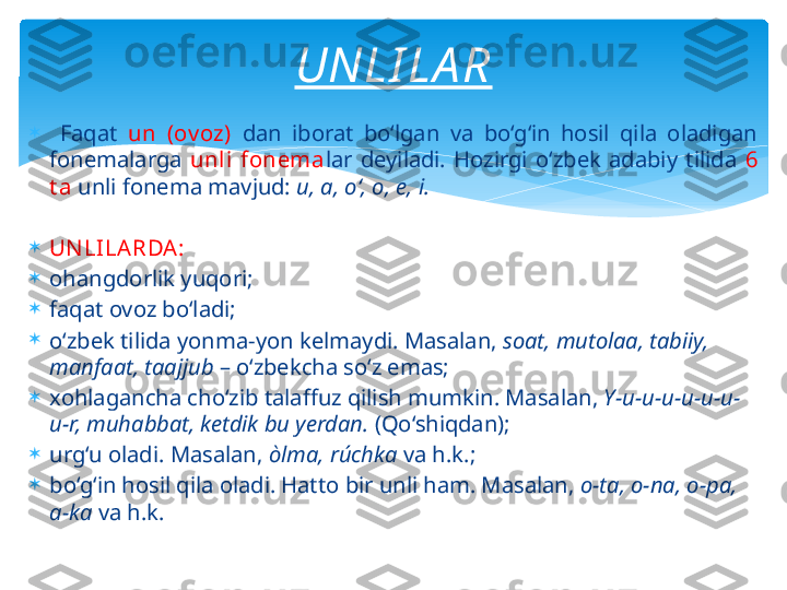 
  Faqat  un  (ov oz)   dan  iborat  bo‘lgan  va  bo‘g‘in  hosil  qila  oladigan 
fonemalarga  unli  fonema lar  deyiladi.  Hozirgi  o‘zbek  adabiy  tilida  6 
t a   unli fonema mavjud:  u, a, o‘, o, e, i.

UN LILARDA:

ohangdorlik   yuqori;

faqat ovoz bo‘ladi;

o‘zbek tilida yonma-yon kelmaydi. Masalan,  soat, mutolaa, tabiiy, 
manfaat, taajjub  – o‘zbekcha so‘z emas;

xohlagancha cho‘zib talaffuz qilish mumkin. Masalan,  Y-u-u-u-u-u-u-
u-r, muhabbat, ketdik bu yerdan.  (Qo‘shiqdan); 

urg‘u oladi. Masalan,  òlma, rúchka  va h.k.;

bo‘g‘in hosil qila oladi. Hatto bir unli ham. Masalan,  o-ta, o-na, o-pa, 
a-ka  va h.k. UNLI LA R   