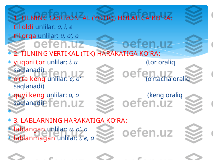 
1. TILN IN G GORIZON TA L (YOTIQ) HOLATIGA KO‘RA :

t il oldi   unlilar:   a, i, e

t il orqa   unlilar:  u, o‘, o
 

2. TILN IN G V ERTIKA L (TIK) HARAKATIGA  KO‘RA:

y uqori t or   unlilar:  i, u                                           (tor oraliq 
saqlanadi)

o‘rt a k eng   unlilar:  e, o‘                                         (o‘rtacha oraliq 
saqlanadi)

quy i k eng   unlilar:  a, o                                           (keng oraliq 
saqlanadi)

 

3. LABLA RN IN G HA RA KATIGA KO‘RA :

lablangan   unlilar:  u, o‘, o

lablanmagan   unlilar:  i, e, a   