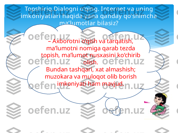 Topshiriq.Dialogni o‘qing. Int ernet  v a uning 
imk oniy at lari haqida y ana qanday  qo‘shimcha 
ma’lumot lar bilasiz?
–  Axborotni o‘qish va tarqatish, 
ma’lumotni nomiga qarab tezda 
topish, ma’lumot nusxasini ko‘chirib 
olish.
Bundan tashqari, xat almashish; 
muzokara va muloqot olib borish 
imkoniyati ham mavjud.   