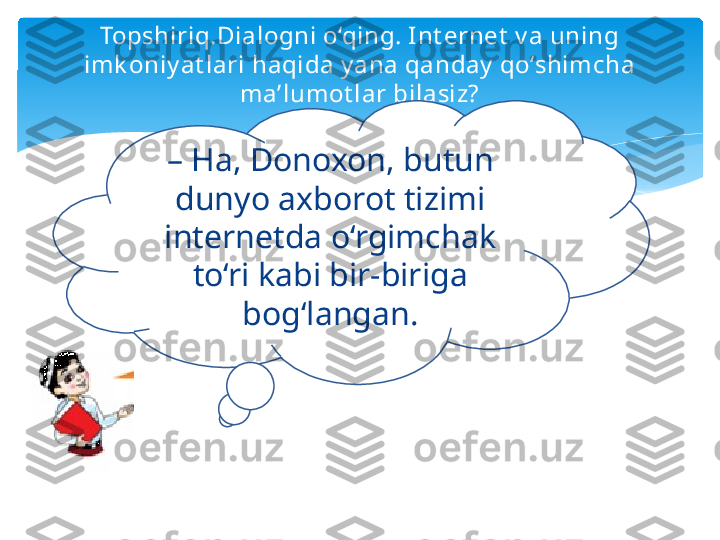 Topshiriq.Dialogni o‘qing. Int ernet  v a uning 
imk oniy at lari haqida y ana qanday  qo‘shimcha 
ma’lumot lar bilasiz?
–  Ha, Donoxon, butun 
dunyo axborot tizimi 
internetda o‘rgimchak 
to‘ri kabi bir-biriga 
bog‘langan.   