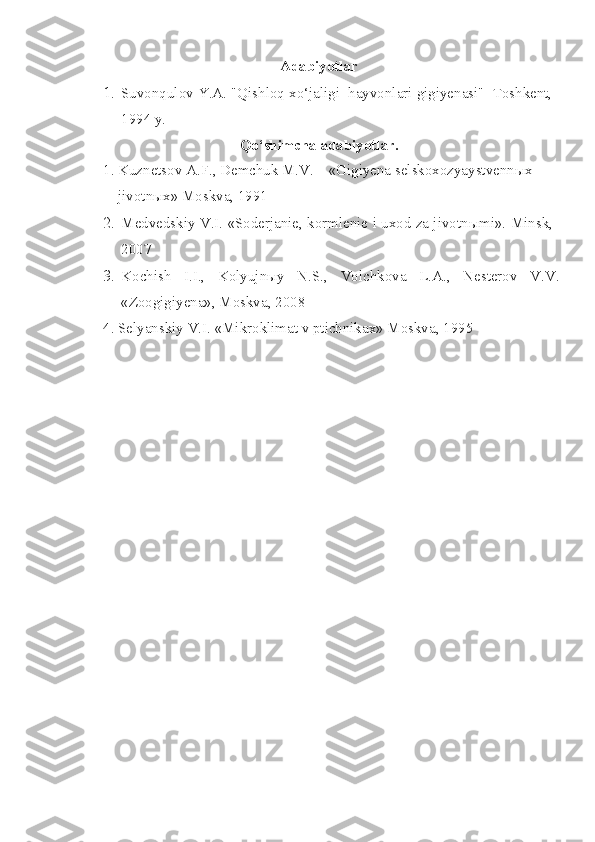 Adabiyotlar
1. Suvonqulov Y.A. "Qishloq xo‘jaligi  hayvonlari gigiyenasi"  Toshkent,
1994 y.
Qo‘shimcha adabiyotlar.
1. Kuznetsov A.F., Demchuk M.V. – «Gigiyena selskoxozyaystvennыx 
    jivotnыx» Moskva, 1991
2. Medvedskiy V.I. «Soderjanie, kormlenie i uxod za jivotn ы mi».  Minsk,
2007
3. Kochish   I.I.,   Kolyujnыy   N.S.,   Volchkova   L.A.,   Nesterov   V.V.
«Zoogigiyena», Moskva, 2008
4. Selyanskiy V.I. «Mikroklimat v ptichnikax» Moskva, 1995  