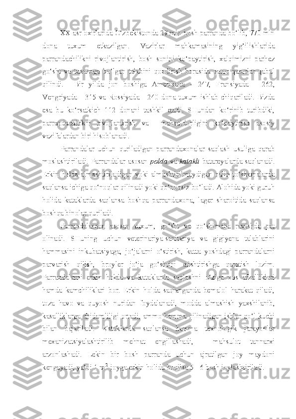 XX asr oxirlarida O‘zbekistonda 29 mln bosh parranda bo‘lib, 770 mln
dona   tuxum   etkazilgan.   Vazirlar   mahkamasining   yig‘ilishlarida
parrandachilikni   rivojlantirish,   bosh   sonini   ko‘paytirish,   xalqimizni   parhez
go‘sht   va   tuxumga   bo‘lgan   talabini   qondirish   borasida   qator   qarorlar   qabul
qilindi.     Bir   yilda   jon   boshiga   Amerikada   -   247,   Fransiyada   -   262,
Vengriyada   -   315   va   Rossiyada   -   240   dona   tuxum   ishlab   chiqariladi.   Bizda
esa   bu   ko‘rsatkich   112   donani   tashkil   etadi.   SHundan   ko‘rinib   turibdiki,
parrandachilikni   rivojlantirish   va     mahsuldorligini   ko‘paytirish   asosiy
vazifalardan biri hisoblanadi.
Parrandalar   uchun   quriladigan   parrandaxonalar   saqlash   usuliga   qarab
moslashtiriladi. Parrandalar asosan   polda   va   katakli   batareyalarda saqlanadi.
Erkin   holda  almashtiriladigan  yoki  almashtirilmaydigan   qalin  to‘shamalarda
saqlansa ichiga qo‘noqlar qilinadi yoki qo‘noqsiz bo‘ladi. Alohida yoki guruh
holida   kataklarda   saqlansa   boshqa   parrandaxona,   lager   sharoitida   saqlansa
boshqa binolar quriladi.
Parrandalardan   asosan   tuxum,   go‘sht   va   qo‘shimcha   ravishda   pat
olinadi.   SHuning   uchun   veterinariya-sanitariya   va   gigiyena   talablarini
hammasini   inkubatsiyaga,   jo‘jalarni   o‘stirish,   katta   yoshdagi   parrandalarni
parvarish   qilish,   broyler   jo‘ja   go‘shtini   etishtirishga   qaratish   lozim.
Parrandalarni   erkin   holda   va   kataklarda   saqlashni   o‘ziga   xos   afzalliklari
hamda   kamchiliklari   bor.   Erkin   holda   saqlanganda   bemalol   harakat   qiladi,
toza   havo   va   quyosh   nuridan   foydalanadi,   modda   almashish   yaxshilanib,
kasalliklarga chidamliligi ortadi, ammo hamma qilinadigan ishlar qo‘l kuchi
bilan   bajariladi.   Kataklarda   saqlansa   hamma   texnologik   jarayonlar
mexanizatsiyalashtirilib   mehnat   engillashadi,     mahsulot   tannarxi
arzonlashadi.   Lekin   bir   bosh   parranda   uchun   ajratilgan   joy   maydoni
kengayadi, ya’ni 1 m 2 
 joyga erkin holida boqilsa 5 - 6 bosh joylashtiriladi. 