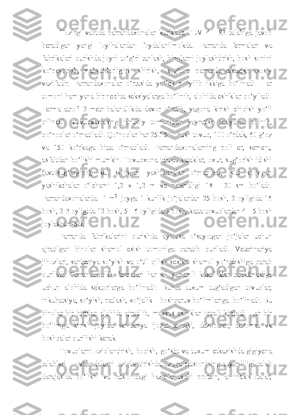 Hozirgi   vaqtda   parrandaxonalar   kurishda   TLM   4   -   83   talabiga   javob
beradigan   yangi   loyihalardan   foydalanilmokda.   Parranda   fermalari   va
fabrikalari qurishda joyni to‘g‘ri tanlash, binolarni joylashtirish, bosh sonini
ko‘paytirish,   mahsuldorligini   oshirish,     sog‘lom   parranda   etkazish   asosiy
vazifadir.   Parrandaxonalar   o‘rtasida   yo‘lak   qo‘yilib   ikkiga   bo‘linadi.   Har
tomoni ham yana bir nechta seksiyalarga bo‘linib, alohida eshiklar qo‘yiladi.
Ferma   atrofi   2   metr   balandlikda   devor   o‘ralib,   yagona   kirish   chiqish   yo‘li
qilinadi.   Tovuqxonaning   janubiy   tomonidan   yayratish   maydoni   qilinib,
qo‘noqlar o‘rnatiladi. Qo‘noqlar har 250-500 bosh tovuq, 100 o‘rdak, 60 g‘oz
va   150   ko‘rkaga   bitta   o‘rnatiladi.   Parrandaxonalarning   poli   er,   sement,
asfaltdan bo‘lishi mumkin. Tovuqxona ichida kataklar, oxur, sug‘orish idishi
(avtosug‘orgich),   kul   solingan   yashikchalar   o‘rnatiladi,   Kul   solingan
yashikchalar   o‘lchami   1,2   x   1,2   m   va   balandligi   18   -   20   sm   bo‘ladi.
Parrandaxonalarda     1   m 2    
joyga   1   kunlik   jo‘jalardan   25   bosh,   2   oyligida   16
bosh, 2-3 oyligida 12 bosh, 5 - 6 oyligida 9 bosh, katta tovuqlardan 4 - 5 bosh
joylashtiriladi.
Parranda   fabrikalarini   qurishda   ayniqsa   o‘sayotgan   jo‘jalar   uchun
ajratilgan   binolar   shamol   esish   tomoniga   qaratib   quriladi.   Veterinariya
jihozlari,   sanitariya   so‘yish   va   o‘til   qilish   sexlari   shamol   yo‘nalishiga   qarab
quriladi.   Parrandachilik   fermalari   har   xil   yuqumli   kasalliklar   tarqalmasligi
uchun   alohida   sektorlarga   bo‘linadi:   Bunda   tuxum   tug‘adigan   tovuqlar,
inkubatsiya, so‘yish, patlash, xo‘jalik – boshqaruv bo‘limlariga  bo‘linadi. Bu
binolar   bir   biridan   alohida   ajratilib,   maxsus   eshiklar   orqali   kiriladi.   Har   bir
bo‘limga   kirish   joyida   sanitariya   ijozat   xonasi,   dezobarer,   dezomat   va
boshqalar qurilishi kerak.
Tovuqlarni   oziqlantirish,   boqish,   go‘sht   va   tuxum   etkazishda   gigiyena
talablari   -   Parrandalarni   oziqlantirishda   ozuqa   ratsionining   tuyimliligi   talab
darajasida   bo‘lishi   va   ratsiondagi   hazmlanuvchi   protein,   aminakislotalar, 