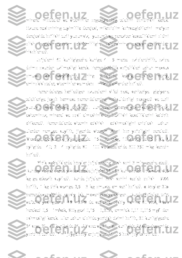 mineral   moddalar   va   vitaminlar   organizmning   talabini   qondirishi   kerak.
Ozuqa   ratsionining   tuyimlilie   darajasi,   mikroiqlim   ko‘rsatgichlarini     me’yor
darajasida bo‘lishi turli yuqumsiz,   yuqumli va parazitar kasaalliklarni oldini
olish   hamda   organizm   chidamliligini   oshirishning   asosiy   omillaridan
hisoblanadi.
Jo‘jalarni   60   kunligigacha   kuniga   4   -   5   marta     oziqlantirilib,   oziqa
doimo   oxurdan   uzilmasligi   kerak.   Parrandachilik   xo‘jaliklari   uchun   maxsus
omuxta   em   tayyorlanib,   uning   tarkibida   kalsiy,   fosfor,   natriy,
aminokislotalar, vitaminlar va makro - mikroelementlar bo‘ladi.
Parrandalarga   beriladigan   ozuqalarni   sifati   past,   sanitariya-   gigiyena
talablariga   javob   bermasa   parrandalarning   mahsuldorligi   pasayadi   va   turli
yuqumli   kasalliklarga   chalinadi.   Jumladan   aspergillyoz,   kandidomikoz;
avitaminoz,   mineral   va   oqsil   almashinishini   buzilishi   kasalliklarini   keltirib
chikaradi.   Parrandalarda   vitamin   etishish   -   etishmasligini   aniqlash     uchun
ulardan   namuna   suyilib,   jigarida   vitamin   A   ni   bor   yo‘qligini   qaraladi.
Masalan,   bir   kunlik   jo‘ja   jigarida     15   -   20   mkg,   10   kunligida   25   -   30,   1
oyligida   -   40;   2   -   4   oyligida   80   -   100   va   kattalarida   300-350   mkg   karotin
bo‘ladi.
Yirik   xo‘jaliklarda   broyler   jo‘jalarining   bosh   soni   3   mln.   gacha   etadi.
Bunday xo‘jaliklarda yil davomida jo‘jalar 56 - 63 kun boqilib tirik vazni 1,5
kg   ga   etkazib   suyiladi.   Bunda   jo‘jalarni   bosh   sonini   saqlab   qolish   -   97%
bo‘lib,   1   kg   tirik   vaznga   2,5   -   3   kg   omuxta   em   sarf   bo‘ladi.   «Broyler-20»
parrandaxonalarida   asosiy   ish   mexanizatsiyalashgan.   Bunda   jo‘jalar   to‘rt
xaftalik   yoshigacha   +18   -   20 0
S   da   saqlanib,   nisbiy   namlik   60-70%,   havo
harakati 0,5 - 1m/sek, SO
2   gazi 0,15 – 0,20%, ammiak 0,01-0,015 mg/l dan
oshmasligi kerak. Ular uchun alohida yoritish tizimi bo‘lib, 20 kunligigacha
24 soat, 21 - 40 kunligida 24 - 17 soat va 41 - 70  kunligida 17 soat davomida
yoritilib turiladi. 1 m 2
 joyga broyler jo‘jalari 14 - 15 bosh joylashtiriladi.  