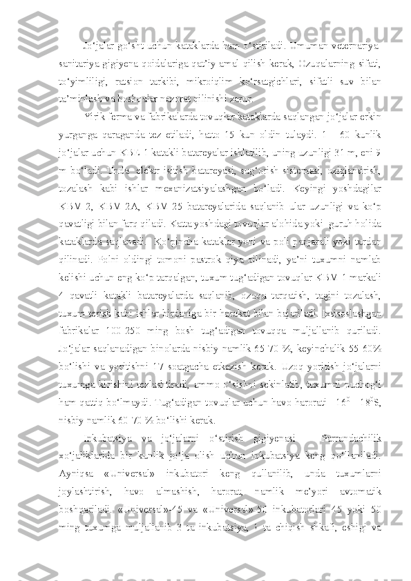 Jo‘jalar go‘sht uchun kataklarda ham o‘stiriladi. Umuman veternariya-
sanitariya gigiyena qoidalariga qat’iy amal qilish kerak, Ozuqalarning sifati,
to‘yimliligi,   ratsion   tarkibi,   mikroiqlim   ko‘rsatgichlari,   sifatli   suv   bilan
ta’minlash va boshqalar nazorat qilinishi zarur.
Yirik ferma va fabrikalarda tovuqlar kataklarda saqlangan jo‘jalar erkin
yurganga   qaraganda   tez   etiladi,   hatto   15   kun   oldin   tulaydi.   1   -   60   kunlik
jo‘jalar uchun KBE-1 katakli batareyalar ishlatilib, uning uzunligi 31 m, eni 9
m   bo‘ladi.   Unda     elektr   isitish   batareyasi,   sug‘orish   sistemasi,   oziqlantirish,
tozalash   kabi   ishlar   mexanizatsiyalashgan   bo‘ladi.   Keyingi   yoshdagilar
KBM-2,   KBM-2A,   KBM-25   batareyalarida   saqlanib   ular   uzunligi   va   ko‘p
qavatligi bilan farq qiladi. Katta yoshdagi tovuqlar alohida yoki  guruh holida
kataklarda saqlanadi.   Ko‘pincha kataklar yoni va poli panjarali yoki turdan
qilinadi.   Polni   oldingi   tomoni   pastrok   qiya   qilinadi,   ya’ni   tuxumni   namlab
kelishi uchun eng ko‘p tarqalgan, tuxum tug‘adigan tovuqlar KBM-1 markali
4   qavatli   katakli   batareyalarda   saqlanib,   ozuqa   tarqatish,   tagini   tozalash,
tuxum terish kabi ishlar birdaniga bir harakat bilan bajariladi. Ixtisoslashgan
fabrikalar   100-250   ming   bosh   tug‘adigan   tovuqqa   muljallanib   quriladi.
Jo‘jalar saqlanadigan binolarda nisbiy namlik 65-70 %, keyinchalik 55-60%
bo‘lishi   va   yoritishni   17   soatgacha   etkazish   kerak.   Uzoq   yoritish   jo‘jalarni
tuxumga   kirishini   tezlashtiradi,   ammo   o‘sishni   sekinlatib,   tuxumni   puchog‘i
ham qattiq bo‘lmaydi. Tug‘adigan tovuqlar uchun havo harorati +16 0   
- 18 0
S,
nisbiy namlik 60-70 % bo‘lishi kerak.
I nkubatsiya   va   jo‘jalarni   o‘stirish   gigiyenasi   –   P arrandachilik
xo‘jaliklarida   bir   kunlik   jo‘ja   olish   uchun   inkubatsiya   keng   qo‘llaniladi.
Ayniqsa   «Universal»   inkubatori   keng   qullanilib,   unda   tuxumlarni
joylashtirish,   havo   almashish,   harorat,   namlik   me’yori   avtomatik
boshqariladi.   «Universal»-45   va   «Universal»-50   inkubatorlari   45   yoki   50
ming   tuxumga   muljallanib   3   ta   inkubatsiya,   1   ta   chiqish   shkafi,   eshigi   va 