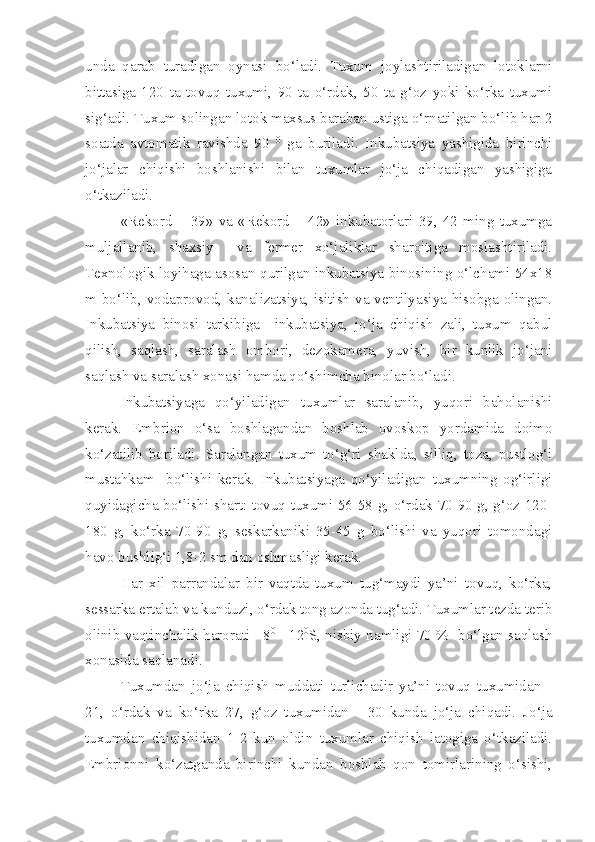 unda   qarab   turadigan   oynasi   bo‘ladi.   Tuxum   joylashtiriladigan   lotoklarni
bittasiga   120   ta   tovuq   tuxumi,   90   ta   o‘rdak,   50   ta   g‘oz   yoki   ko‘rka   tuxumi
sig‘adi. Tuxum solingan lotok maxsus baraban ustiga o‘rnatilgan bo‘lib har 2
soatda   avtomatik   ravishda   90   0
  ga   buriladi.   Inkubatsiya   yashigida   birinchi
jo‘jalar   chiqishi   boshlanishi   bilan   tuxumlar   jo‘ja   chiqadigan   yashigiga
o‘tkaziladi.
«Rekord   –   39»   va   «Rekord   –   42»   inkubatorlari   39,   42   ming   tuxumga
muljallanib,   shaxsiy     va   fermer   xo‘jaliklar   sharoitiga   moslashtiriladi.
Texnologik loyihaga asosan qurilgan inkubatsiya binosining o‘lchami 54x18
m bo‘lib, vodaprovod, kanalizatsiya, isitish va ventilyasiya hisobga olingan.
Inkubatsiya   binosi   tarkibiga     inkubatsiya,   jo‘ja   chiqish   zali,   tuxum   qabul
qilish,   saqlash,   saralash   ombori,   dezokamera,   yuvish,   bir   kunlik   jo‘jani
saqlash va saralash xonasi hamda qo‘shimcha binolar bo‘ladi.
Inkubatsiyaga   qo‘yiladigan   tuxumlar   saralanib,   yuqori   baholanishi
kerak.   Embrion   o‘sa   boshlagandan   boshlab   ovoskop   yordamida   doimo
ko‘zatilib   boriladi.   Saralangan   tuxum   to‘g‘ri   shaklda,   silliq,   toza,   pustlog‘i
mustahkam     bo‘lishi   kerak.   Inkubatsiyaga   qo‘yiladigan   tuxumning   og‘irligi
quyidagicha bo‘lishi shart: tovuq tuxumi 56-58 g, o‘rdak 70-90 g, g‘oz 120-
180   g,   ko‘rka   70-90   g,   seskarkaniki   35-45   g   bo‘lishi   va   yuqori   tomondagi
havo bushlig‘i 1,8-2 sm dan oshmasligi kerak. 
Har   xil   parrandalar   bir   vaqtda   tuxum   tug‘maydi   ya’ni   tovuq,   ko‘rka,
sessarka ertalab va kunduzi, o‘rdak tong azonda tug‘adi. Tuxumlar tezda terib
olinib vaqtinchalik harorati +8 0
  - 12 0
S, nisbiy namligi 70 %   bo‘lgan saqlash
xonasida saqlanadi.
Tuxumdan   jo‘ja   chiqish   muddati   turlichadir   ya’ni   tovuq   tuxumidan   -
21,   o‘rdak   va   ko‘rka   27,   g‘oz   tuxumidan   -   30   kunda   jo‘ja   chiqadi.   Jo‘ja
tuxumdan   chiqishidan   1-2   kun   oldin   tuxumlar   chiqish   latogiga   o‘tkaziladi.
Embrionni   ko‘zatganda   birinchi   kundan   boshlab   qon   tomirlarining   o‘sishi, 