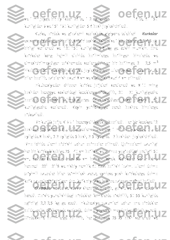 va   1   m 2
  joyga   bir   oylikdan   26   ta,   1-2   oyligidan                               16   ta,   61-150
kunligidan 9 va 151-190 kunligidan 5-6 bosh joylashtiriladi.
Kurka,   o‘rdak   va   g‘ozlarni   saqlashda   gigiyena   talablari   -   Kurkalar
asosan go‘sht uchun boqilib, to‘g‘ri tashkillashtirilsa 1 kg o‘sishga 3,5-4,5 oz.
birligi   sarflanadi   va   120-150   kunligida   5-6   kg   ga   etishi   mumkin.   Ona
ko‘rkalar   keng   hajmli   alohida   bo‘limlarga   bo‘lingan   binolarda   va
almashtirilmaydigan   to‘shamada   saqlanadi.   Har   bir   bo‘limga   2   -   2,5   m 2
hisobidan   500   boshgacha   ko‘rka   joylashtiriladi.   Ular   asosan     quruq   ozuqa
bilan boqilib, oziqlanish oxuri 8 sm va sug‘orish oxuri 4 sm qilinadi. 
Inkubatsiyadan   chiqqan   ko‘rka   jo‘jalari   saralanadi   va   8-10   ming
boshdan   batareya   sexlaridagi   kataklarga   o‘tkazilib,   20   -   30   kunligigacha
boqiladi.   U   erdan   aklimatizatorga   (moslashadigan   sex)   o‘tkazilib   60
kunligigacha   saqlanadi.   Keyin   yo‘nalishiga   qarab   boshqa   binolarga
o‘tkaziladi.
Bir kunlik jo‘ja KBE-1 batareyali katakda boqiladi. Har bir katakga 12
boshdan   joylashtiriladi.   Polda   saqlansa   ularning   1   m 2
  pol   yuzasiga   1   -   2
oyligida 8 bosh, 2-3 oyligida 5 bosh, 3-5 oyligida - 3 boshdan  joylashtiriladi.
Bino   ichida   ularni   o‘tirishi   uchun   qo‘noqlar   qilinadi.   Qo‘noqlarni   uzunligi
har bir ko‘rka hisobiga 35 - 40 sm bo‘lishi va qo‘noq yog‘ochlari oralig‘i 50
sm,   poldan   balandligi   ham   50   sm   bo‘lishi   kerak.   Ko‘rkalar   uchun   bino
harorati   +22 0
  -   21 0
S   va   nisbiy   namlik   60-62%   bo‘lishi   lozim.   Ularni   doimo
to‘yimli   ozuqalar   bilan   ta’minlash   zarur,   ayniqsa   yosh   ko‘rkalarga   doimo
ko‘k ozuqalar, o‘stirilgan don, ko‘k piyoz va boshqa oziqaga muhtoj bo‘ladi.
O‘rdaklar - suvda   va   suvsiz   sharoitda   boqilib,   go‘sht   va   tuxum   etkazib
beradi.   Go‘sht   yunalishidagi   o‘rdaklar   fermalarda   o‘stirilib,   50-55   kunligida
og‘irligi   2,2-2,5   kg   ga   etadi.   Inkubatsiya   tuxumlari   uchun   ona   o‘rdaklar
polda, qalin to‘shamada saqlanib, doimo yayratish maydoniga chiqib yuradi.
O‘rdakxona   bo‘limlarga   bo‘linib,   har   bo‘limda   25-75   bosh   saqlanadi   va 