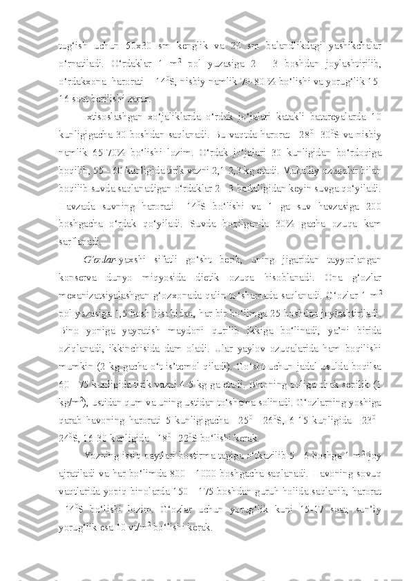 tug‘ish   uchun   50x30   sm   kenglik   va   20   sm   balandlikdagi   yashikchalar
o‘rnatiladi.   O‘rdaklar   1   m 2
  pol   yuzasiga   2   -   3   boshdan   joylashtirilib,
o‘rdakxona  harorati  +14 0
S, nisbiy namlik 70-80 % bo‘lishi va yorug‘lik 15-
16 soat berilishi zarur.
Ixtisoslashgan   xo‘jaliklarda   o‘rdak   jo‘jalari   katakli   batareyalarda   10
kunligigacha  30   boshdan   saqlanadi.  Bu   vaqtda  harorat  +28 0
  -30 0
S  va   nisbiy
namlik   65-70%   bo‘lishi   lozim.   O‘rdak   jo‘jalari   30   kunligidan   bo‘rdoqiga
boqilib, 55 - 60 kunligida tirik vazni 2,1-2,3 kg etadi. Mahalliy ozuqalar bilan
boqilib suvda saqlanadigan o‘rdaklar 2 - 3 haftaligidan keyin suvga qo‘yiladi.
Havzada   suvning   harorati   +14 0
S   bo‘lishi   va   1   ga   suv   havzasiga   200
boshgacha   o‘rdak   qo‘yiladi.   Suvda   boqilganda   30%   gacha   ozuqa   kam
sarflanadi. 
G‘ozlar- yaxshi   sifatli   go‘sht   berib,   uning   jigaridan   tayyorlangan
konserva   dunyo   miqyosida   dietik   ozuqa   hisoblanadi.   Ona   g‘ozlar
mexanizatsiyalashgan  g‘ozxonada  qalin  to‘shamada  saqlanadi.  G‘ozlar  1  m 2
pol yuzasiga 1,5 bosh hisobidan, har bir bo‘limga 25 boshdan joylashtiriladi.
Bino   yoniga   yayratish   maydoni   qurilib   ikkiga   bo‘linadi,   ya’ni   birida
oziqlanadi,   ikkinchisida   dam   oladi.   Ular   yaylov   ozuqalarida   ham   boqilishi
mumkin (2 kg gacha o‘t is’temol qiladi). Go‘sht uchun jadal usulda boqilsa
60 - 75 kunligida tirik vazni 4-5 kg ga etadi. Binoning poliga ohak sepilib (1
kg/m 2
), ustidan qum va uning ustidan to‘shama solinadi. G‘ozlarning yoshiga
qarab   havoning   harorati   5   kunligigacha   +25 0  
-   26 0
S,   6-15   kunligida   +23 0  
-
24 0
S, 16-30 kunligida +18 0 
- 22 0
S bo‘lishi kerak.
Yozning issiq paytlari bostirma tagiga o‘tkazilib 5 - 6 boshga 1 m 2   
joy
ajratiladi va har bo‘limda 800 - 1000 boshgacha saqlanadi. Havoning sovuq
vaqtlarida yopiq binolarda 150 - 175 boshdan guruh holida saqlanib, harorat
+14 0
S   bo‘lishi   lozim.   G‘ozlar   uchun   yorug‘lik   kuni   15-17   soat,   sun’iy
yorug‘lik esa 10 vt/m 2
 bo‘lishi kerak. 