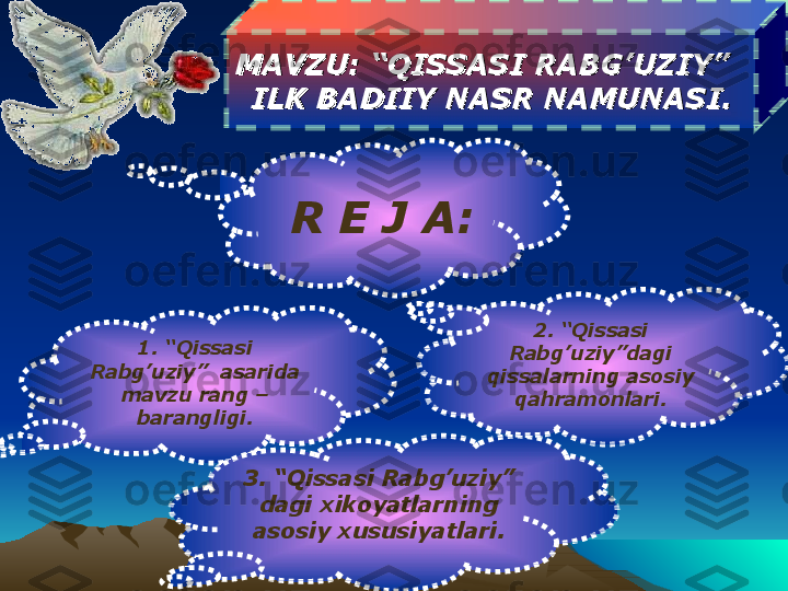 MAVZU: MAVZU: 
“QISSASI RABG’UZIY”  “QISSASI RABG’UZIY”  
  
ILK BADIIY NASR NAMUNASI.ILK BADIIY NASR NAMUNASI.  
R   E   J   A:
1. “Qissasi 
Rabg’uziy”  asarida 
mavzu rang – 
barangligi.
3. “Qissasi Rabg’uziy” 
dagi xikoyatlarning 
asosiy xususiyatlari. 2. “Qissasi 
Rabg’uziy”dagi 
qissalarning asosiy 
qahramonlari. 