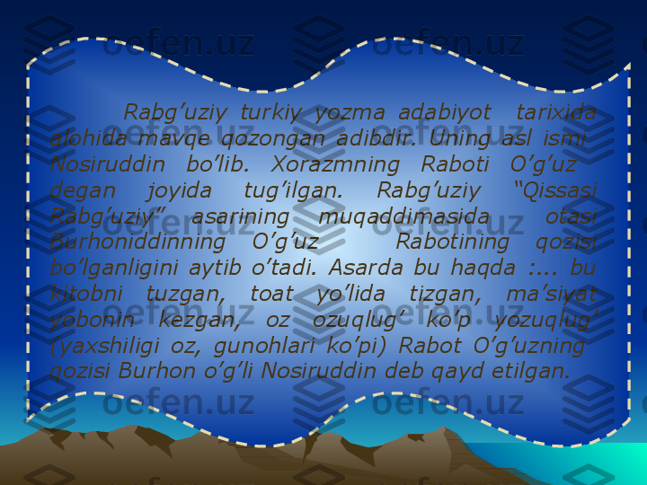            
              Rabg’uziy  turkiy  yozma  adabiyot    tarixida 
alohida  mavqe  qozongan  adibdir.  Uning  asl  ismi   
Nosiruddin  bo’lib.  Xorazmning  Raboti  O’g’uz   
degan  joyida  tug’ilgan.  Rabg’uziy  “Qissasi 
Rabg’uziy”  asarining  muqaddimasida    otasi 
Burhoniddinning  O’g’uz      Rabotining  qozisi 
bo’lganligini  aytib  o’tadi.  Asarda  bu  haqda  :...  bu 
kitobni  tuzgan,  toat  yo’lida  tizgan,  ma’siyat 
yobonin  kezgan,  oz  ozuqlug’  ko’p  yozuqlug’ 
(yaxshiligi  oz,  gunohlari  ko’pi)  Rabot  O’g’uzning   
qozisi Burhon o’g’li Nosiruddin deb qayd etilgan.    