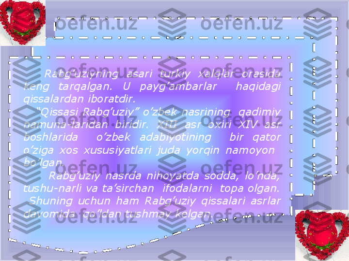           Rabg’uziyning  asari  turkiy  xalqlar  orasida 
keng  tarqalgan.  U  payg’ambarlar    haqidagi 
qissalardan iboratdir.
    “ Qissasi Rabg’uziy” o’zbek nasrining  qadimiy 
namuna - laridan  biridir.  XIII  asr  oxiri  XIV  asr 
boshlarida    o’zbek  adabiyotining    bir  qator 
o’ziga  xos  xususiyatlari  juda  yorqin  namoyon   
bo’lgan.
          Rabg’uziy  nasrda  nihoyatda  sodda,  lo’nda, 
tushu - narli va ta’sirchan  ifodalarni  topa olgan. 
  Shuning  uchun  ham  Rabg’uziy  qissalari  asrlar 
davomida  qo’ldan tushmay kelgan. 