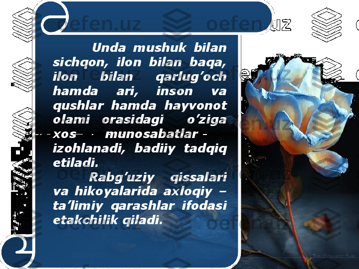               Unda  mushuk  bilan 
sichqon,  ilon  bilan  baqa, 
ilon  bilan  qarlug’och 
hamda  ari,  inson  va 
qushlar  hamda  hayvonot 
olami  orasidagi    o’ziga 
xos  munosabatlar   
izohlanadi,  badiiy  tadqiq 
etiladi.
Rabg’uziy  qissalari 
va  hikoyalarida  axloqiy  – 
ta’limiy  qarashlar  ifodasi 
etakchilik qiladi.  