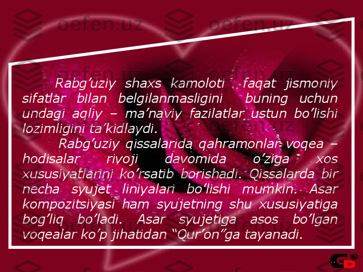         Rabg’uziy  shaxs  kamoloti    faqat  jismoniy 
sifatlar  bilan  belgilanmasligini    buning  uchun 
undagi  aqliy  –  ma’naviy  fazilatlar  ustun  bo’lishi 
lozimligini ta’kidlaydi.
Rabg’uziy  qissalarida  qahramonlar  voqea  – 
hodisalar  rivoji  davomida  o’ziga  xos 
xususiyatlarini  ko’rsatib  borishadi.  Qissalarda  bir 
necha  syujet  liniyalari  bo’lishi  mumkin.  Asar 
kompozitsiyasi  ham  syujetning  shu  xususiyatiga 
bog’liq  bo’ladi.   Asar  syujetiga  asos  bo’lgan 
voqealar ko’p jihatidan “Qur’on”ga tayanadi.   