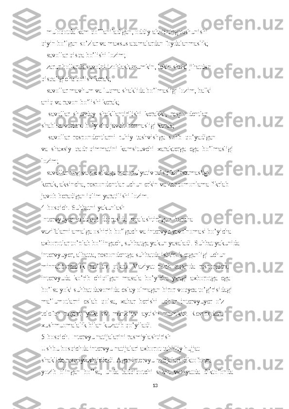 – muloqotda kam qo’llaniladigan, oddiy aholining tushunishi
qiyin bo’lgan so’zlar va maxsus atamalardan foydalanmaslik;
– savollar qisqa bo’lishi lozim;
– zarur hollarda savolni izohlash mumkin, lekin shakl jihatdan
qisqaligicha qolish kerak;
– savollar mavhum va luqma shaklida bo’lmasligi lozim, balki
aniq va ravon bo’lishi kerak;
–  savollar  shunday  shakllantirilishi  kerakki,  respondentlar
shablon variant bo’yicha javob bermasligi kerak;
–  savollar  respondentlarni  ruhiy  tashvishga  solib  qo’yadigan
va  shaxsiy  qadr-qimmatini  kamsituvchi  xarakterga  ega  bo’lmasligi
lozim;
– savollar ong va psixikaga manipulyativ ta’sir ko’rsatmasligi
kerak, aksincha, respondentlar uchun erkin va har tomonlama fikrlab
javob beradigan iqlim yaratilishi lozim.
4-bosqich. Suhbatni yakunlash
Intervyuyer  tadqiqot  doirasida  rejalashtirilgan  barcha
vazifalarni amalga oshirib bo’lgach va intervyu savolnomasi bo’yicha
axborotlar to’plab bo’lingach, suhbatga yakun yasaladi. Suhbat yakunida
intervyuyer, albatta, respondentga suhbatda ishtirok etganligi uchun
minnatdorchilik  ma’lum  qiladi.  Vaziyat  talab  etganda  respondent
intervyuda  ko’rib  chiqilgan  masala  bo’yicha  yangi  axborotga  ega
bo’lsa yoki suhbat davomida eslay olmagan biror voqyea to’g’risidagi
ma’lumotlarni  eslab  qolsa,  xabar  berishi  uchun  intervyuyer  o’z
telefon  raqami  yoki  ish  manzilini  aytishi  mumkin.  Respondent
xushmuomalalik bilan kuzatib qo’yiladi.
5-bosqich. Intervyu natijalarini rasmiylashtirish
Ushbu bosqichda intervyu natijalari axborot-tahliliy hujjat
shaklida rasmiylashtiriladi. Agar intervyu natijalari diktofonga
yozib  olingan  bo’lsa,  unda  tadqiqotchi  sokin  vaziyatda  diktofonda
13 