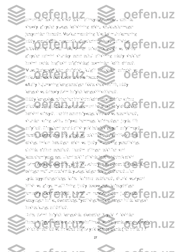 tomonidan  tashqi  ta’sirsiz  taklif  qilinayotgan  mavzu  atrofida
shaxsiy  g’oyalar  yuzaga  kelishining  erkin,  strukturalanmagan
jarayonidan iboratdir. Mazkur metodning falsafasi muhokamaning
oddiy  metodlarida  novatorlik  g’oyalarining  hosil  bo’lishiga
tafakkurning  nazorat  mexanizmlari  to’sqinlik  qilishi  va  ushbu
g’oyalar  oqimini  shunday  qaror  qabul  qilishning  odatiy  shakllari
bosimi  ostida  bog’lashi  to’g’risidagi  taxmindan  kelib  chiqadi.
Muvaffaqiyatsizlikdan  cho’chish,  kulgili  bo’lishdan  qo’rqish  va
hokazolar sekinlashtiruvchi ta’sir ko’rsatadi.
«Aqliy hujum»ning keng tarqalgan ikkita shakli bo’lib, oddiy
kengash va doiraviy tizim bo’ylab kengashhisoblanadi.
Oddiy kengashda rahbar har bir ishtirokchini navbat bilan so’roq
qiladi va uning oldida turgan muammoni hal qilish bo’yicha taklif
berishni so’raydi. Har bir qaror ro’yxatga kiritiladi va raqamlanadi,
shundan  so’ng  ushbu  ro’yxat  hammaga  ko’rinadigan  joyda  ilib
qo’yiladi. G’oyalarni tanqid qilish yoki baholashga yo’l qo’yilmaydi.
Barcha  ekspertlarga  o’z  g’oya  va  takliflarini  to’sqinliksiz  ifoda
etishga  imkon  beradigan  erkin  va  ijodiy  muhitning  yaratilishiga
alohida  e’tibor  qaratiladi.  Taqdim  qilingan  takliflar  soni
katta ahamiyatga ega. Ularni taklif qilishda barcha ishtirok etishi
lozim. Ayniqsa, ekspromt, ya’ni shu zahotiyoq va ekspert boshqalardan
eshitgan ma’lumot ta’sirida yuzaga kelgan taklif qadrlanadi.Ular
uyda  tayyorlanganlarga  ko’ra   ko’proq  qadrlanadi,  chunki  vaziyatni
bilish  va  g’oya  muallifining  ijodiy  tasavvuriga  ko’paytirilgan
jamoaviy  fikrni  to’playdi.  Noma’lum  narsaga  hujum  juda  sust
ketayotgan bo’lsa, ekspertlarga “yetilishga” imkon bergan holda kengash
boshqa kunga qoldiriladi.
Doira  tizimi  bo’ylab  kengashda  ekspertlar  3  yoki  4  kishidan
iborat  bo’lgan  kichik  guruhlarga  bo’linadi  va  bu  yerda  yangi  g’oyalar
ishlab chiqariladi va bir varaq qog’oz yoki varaqchalarda (har birida 2-3
27 