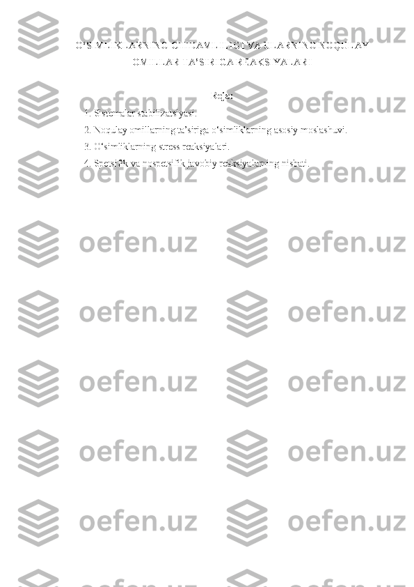 O‘SIMLIKLARNING   CHIDAMLI LI GI   VA   ULARNING   NO Q ULAY
OMILLAR   TA’SIRIGA   REAKSIYALARI
Reja:
1. Sistemalar   stabilizatsiyasi .
2. Noqulay   omillarning   ta’siriga  o‘ simliklarning   asosiy   moslashuvi .
3.  O‘ simliklarning stress reaksiyalari.
4. Spetsifik va   nospetsifik   javobiy   reaksiyalarning   nisbati. 