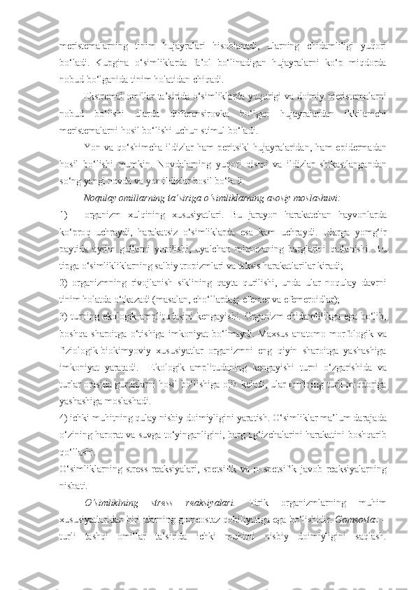 meristemalarning   tinim   hujayralari   hisoblanadi,   ularning   chidam li ligi   yu q ori
bo‘ladi.   Kupgina   o‘simliklarda   fa’ol   b o‘ linadigan   hujayralarni   k o‘ p   miqdorda
nobud bo‘ lganida   tinim   holat i dan   chiqadi.
Ekstremal   omillar   ta’sirida   o‘simliklarda   yu q origi   va   doimiy   meristemalarni
nobud   bo‘lishi   ularda   differensirovka   b o‘ lgan   hujayralardan   ikkilamchi
meristemalarni   hosil   bo‘lishi   uchun stimul bo‘ladi.
Yo n   va   qo‘ shimcha   ildizlar   h am   peritsikl   hujayralaridan,   h am   epidermadan
hosil   bo‘lishi   mumkin.   Novdalarning   yu q ori   qismi   va   ildizlar   shikastlangandan
s o‘ ng   yangi   novda   va  yo n   ildizlar   hosil   bo‘ladi.
Noqulay   omillarning   ta’siriga   o‘simliklarning   asosiy   moslashuvi:
1) organizm   xul q ining   xususiyatlari.   Bu   jarayon   h arakatchan   h ayvonlarda
k o‘ pro q   uchraydi,   h arakatsiz   o‘simliklarda   esa   kam   uchraydi.   Ularga   yom g‘ ir
paytida   ayrim   gullarni   yopilishi,   u ya lchan   mimozaning   barglarini   q atlanishi.   Bu
tipga   o‘simlikliklarning   sa l biy   tropizmlari   va   taksis  harakatlari lar   kiradi;
2)   organizmning   rivojlanish   siklining   q ayta   q urilishi,   unda   ular   noqulay   davrni
tinim   holatda  o‘ tkazadi (masalan, ch o‘ llardagi efemer va   efemeroidlar);
3)   turning   ekologik   amplitudasini   kengayishi. Organizm chidamli li kga   ega   bo‘lib ,
bosh q a   sharoitga   o‘ tishiga   imkoniyat   b o‘ lmaydi.   Maxsus   anatomo-morfologik   va
fiziolog ik -biokimyoviy   xususiyatlar   organizmni   eng   q iyin   sharoitga   yashashiga
imkoniyat   yaratadi.     Ekologik   amplitudaning   kengayishi   turni   o‘ zgarishida   va
turlar   orasida   guru h larni   hosil   bo‘lishiga   olib   keladi, ular omilning   turli   mi q doriga
yashashiga   moslashadi.
4) ichki   mu h itning  q ulay   nisbiy   doimiyligini   yaratish. O‘simliklar   ma’lum   darajada
o‘ zining   harorat   va   suvga   t o‘ yinganligini, barg   og‘izchalarini   harakatini   boshqarib
qo‘ llashi.
O‘simliklarning   stress   reaksiyalari,   spetsifik   va   nospetsifik   javo b   reaksiyalarning
nisbati.
O‘simlikl ning   stress   reaksiyalari.   Tirik   organizmlarning   muhim
xususiyatlaridan   biri  ular ning gomeostaz  q obili ya tiga   ega   bo‘lish idir .  Gomeostaz  –
turli   tash q i   omillar   ta’sirida   ichki   mu h itni   nisbiy   doimiyligi ni   sa q lash. 