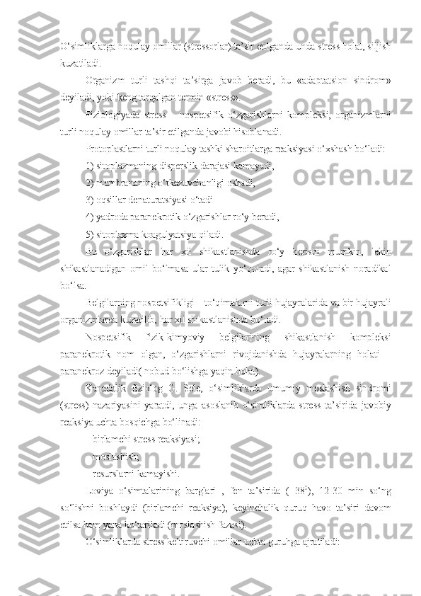 O‘simliklarga   noqulay   omillar (stressorlar) ta’sir   etilganda   unda stress holat, siljish
kuzatiladi.
Organizm   turli   tashqi   ta’sirga   javob   beradi,   bu   «adaptatsion   sindrom»
deyiladi, yoki   keng   tar q algan termin «stress».
Fiziologiyada   stress   –   nospetsifik   o‘ zgarishlarni   kompleksi,   organizmlarni
turli   noqulay   omillar   ta’sir   etilganda   javobi   hisoblanadi.
Protoplastlarni   turli   noqulay tashki sharoitlarga   reaksiyasi  o‘ xshash   bo‘ladi:
1) sitoplazmaning   disperslik   darajasi   kamayadi, 
2) membrananing  o‘ tkazuvchanligi   oshadi, 
3) o q sillar   denaturatsiyasi  o‘ tadi
4) yadroda   paranekrotik  o‘ zgarishlar   r o‘ y   beradi, 
5) sitoplazma koagulyatsiya  q iladi. 
Bu   o‘ zgarishlar   h ar   xil   shikastlanishda   r o‘ y   berishi   mumkin,   lekin
shikastlanadigan   omil   bo‘lmasa   ular   tulik   y o‘q oladi,   agar   shikastlanish   noradikal
bo‘lsa.
Belgilarning   nospetsifikligi – t o‘q imalarni   turli   hujayralarida   va   bir   hujayrali
organizmlarda   kuzatilib,  h ar xil shikastlanishda   bo‘ladi.
Nospetsifik   fizik-kim yo viy   belgilarining   shikastlanish   kompleksi
paranekrotik   nom   olgan,   o‘zgarishlarni   rivojdanishda   hujayralarning   holati   –
paranekroz deyiladi(  nobud  bo‘lishga   ya q in   holat).
Kanadalik   fiziolog   G.   Sele,   o‘simliklarda   umumiy   moslashish   sindromi
(stress)   nazariyasini   yaratdi,   unga   asoslanib   o‘simliklarda   stress   ta’sirida   javobiy
reaksiya uchta   bos q ichga   b o‘ linadi:
– birlamchi stress reaksiyasi;
– moslashish;
– resurslarni   kamayishi. 
Loviya   o‘ simtalarining   barglari   ,   fen   ta’sirida   (+38 0
),   12-30   min   s o‘ ng
s o‘ lishni   boshlaydi   (birlamchi   reaksiya),   keyinchalik   q uru q   h avo   ta’siri   davom
etilsa  h am yana   k o‘ tariladi (moslashish   fazasi).
O‘simliklarda stress keltiruvchi   omillar   uchta   guru h ga   ajratiladi: 