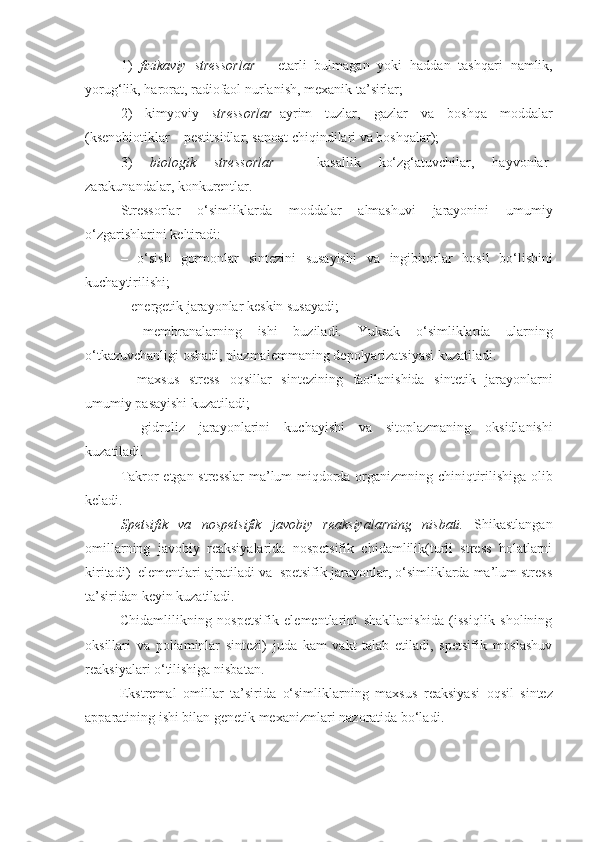 1)   fizikaviy   stressorlar   –   e tarli   bulmagan   yoki   h addan   tashqari   namlik,
yoru g‘ lik,  harorat , radiofaol   nurlanish, mexanik ta’sirlar;
2)   kimyoviy   stressorlar –ayrim   tuzlar,   gazlar   va   bosh q a   moddalar
(ksenobiotiklar – pestitsidlar, sanoat   chiqindilari   va   bosh q alar); 
3)   biologik   stressorlar   –   kasal lik   k o‘ z g‘ atuvchilar,   h ayvonlar-
zarakunandalar, konkurentlar.
Stressorlar   o‘simliklarda   moddalar   almashuvi   jarayonini   umumiy
o‘zgarishlarini   keltiradi:
–   o‘ sish   gormonlar   sintezini   susayishi   va   ingibitorlar   hosil   bo‘lishini
kuchaytirilishi;
– energetik jarayonlar   keskin   susayadi;
–   membranalarning   ishi   buziladi.   Yu ksak   o‘simliklarda   ularning
o‘ tkazuvchanligi   oshadi, plazmalemmaning   depolyarizatsiyasi   kuzatiladi.
–   maxsus   stress   o q sillar   sintezining   faollanishida   sintetik   jarayonlarni
umumiy   pasayishi   kuzatiladi;
–   gidroliz   jarayonlarini   kuchayishi   va   sitoplazmaning   oksidlanishi
kuzatiladi.
Takror   etgan   stresslar   ma’lum   miqdorda   organizmning   chini q tirilishiga   olib
keladi.
Spetsifik   va   nospetsifik   javobiy   reaksiyalarning   nisbati.   Shikastlangan
omillarning   javobiy   reaksiyalarida   nospetsifik   chidamlilik(turli   stress   holatlarni
kiritadi)  elementlari ajratiladi va  spetsifik jarayonlar, o‘simliklarda ma’lum stress
ta’siridan keyin kuzatiladi.
Chidamlilikning   nospetsifik   elementlarini   shakllanishida   (issiqlik   sholining
oksillari   va   poliaminlar   sintezi)   juda   kam   vakt   talab   etiladi,   spetsifik   moslashuv
reaksiyalari o‘tilishiga nisbatan.
Ekstremal   omillar   ta’sirida   o‘simliklarning   maxsus   reaksiyasi   o q sil   sintez
apparatining   ishi   bilan genetik mexanizmlari   nazoratida   bo‘ladi . 