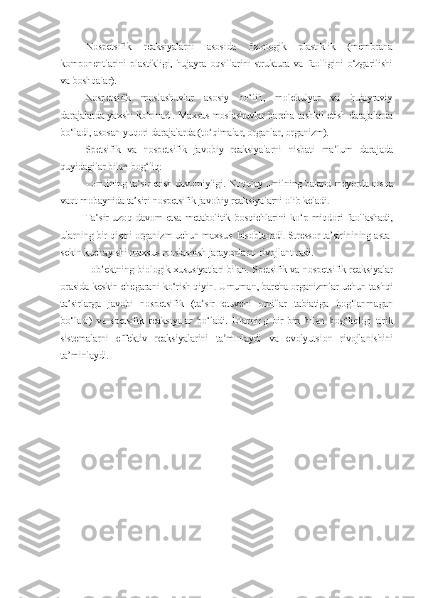 Nospetsifik   reaksiyalarni   asosida   fiziologik   plastiklik   (membrana
komponentlarini   plastikligi,   hujayra   oqsillarini   struktura   va   faolligini   o‘zgarilishi
va boshqalar).
Nospetsifik   moslashuvlar   asosiy   bo‘lib,   molekulyar   va   hujayraviy
darajalarda yaxshi ko‘rinadi.  Maxsus   moslashuvlar   barcha   tashkil   etish   darajalarda
bo‘ladi, asosan   yu q ori   darajalarda   (t o‘q imalar, organlar, organizm).
Spetsifik   va   nospetsifik   ja v o b iy   reaksiyalarni   nisbati   ma’lum   darajada
q uyidagilar   bilan   bo g‘ li q :
- omilning   ta’sir   etish   davomiyligi. Noqulay   omilning baland meyorda  q is q a
va q t   mobaynida   ta’siri   nospetsifik   javobiy   reaksiyalarni   olib   keladi.
Ta’sir   uzo q   davom   etsa   metabolitik   bos q ichlarini   k o‘ p   miqdori   faollashadi,
ularning   bir  q ismi organizm uchun   maxsus    hisoblanadi. Stressor ta’sirinining   asta -
sekin   kuchayishi   maxsus   moslashish   jarayonlarni   rivojlantiradi.
- ob’ektning   biologik   xususiyatlari   bilan. Spetsifik va   nospetsifik   reaksiyalar
orasida   keskin   chegarani   k o‘ri sh  q iyin. Umuman ,  barcha   organizmlar   uchun tash q i
ta’sirlarga   javobi   nospetsifik   (ta’sir   etuvchi   omillar   tabiatiga   bo g‘ lanmagan
bo‘ladi)   va   spetsifik   reaksiyalar   bo‘ladi.   Ularning   bir - biri   bilan   bo g‘ li qli gi   tirik
sistemalarni   effektiv   reaksiyalarini   ta’min laydi   va   evolyutsion   rivojlanishini
ta’minlaydi. 