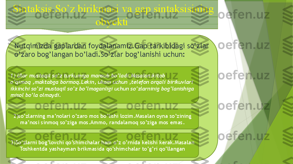 .Sintaksis.So’z birikmasi va gap sintaksisining 
obyekti
Nutqimizda gaplardan foydalanamiz.Gap tarkibidagi so’zlar 
o’zaro bog’langan bo’ladi.So’zlar bog’lanishi uchun:
1) Ular mustaqil so’z turkumiga mansub bo’ladi.Masalan:kitob 
o’qimoq ,maktabga bormoq.Lekin, ukam uchun ,telefon orqali birikuvlari 
ikkinchi so’zi mustaqil so’z bo’lmaganligi uchun so’zlarninig bog’lanishiga 
misol bo’la olmaydi.
2)so’zlarning ma’nolari o’zaro mos bo’lishi lozim.Masalan oyna so’zining 
ma’nosi sinmoq so’ziga mos.Ammo, randalamoq so’ziga mos emas.
3)So’zlarni bog’lovchi qo’shimchalar ham o’z o’rnida kelishi kerak.Masalan 
Toshkentda yashayman brikmasida qo’shimchalar to’g’ri qo’llangan                 