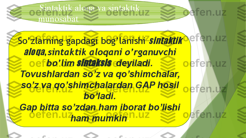 . Sintaktik aloqa va sintaktik 
munosabat .
So’zlarning gapdagi bog’lanishi sintaktik 	
aloqa
,  sintaktik aloqani o’rganuvchi 
bo’lim	
 sintaksis   deyiladi.
Tovushlardan so’z va qo’shimchalar, 
so’z va qo’shimchalardan GAP hosil 
bo’ladi.
Gap bitta so’zdan ham iborat bo’lishi 
ham mumkin .                 