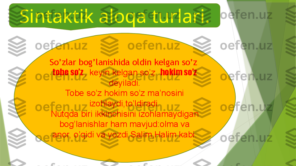 Sintaktik aloqa turlari.
So’zlar bog’lanishida oldin kelgan so’z  
tobe so’z  , keyin kelgan so’z   hokim so’z 
deyiladi.
Tobe so’z hokim so’z ma’nosini 
izohlaydi,to’ldiradi.
Nutqda biri ikkinchisini izohlamaydigan 
bog’lanishlar ham mavjud:olma va 
anor, o’qidi va yozdi,Salim,Halim kabi.                 