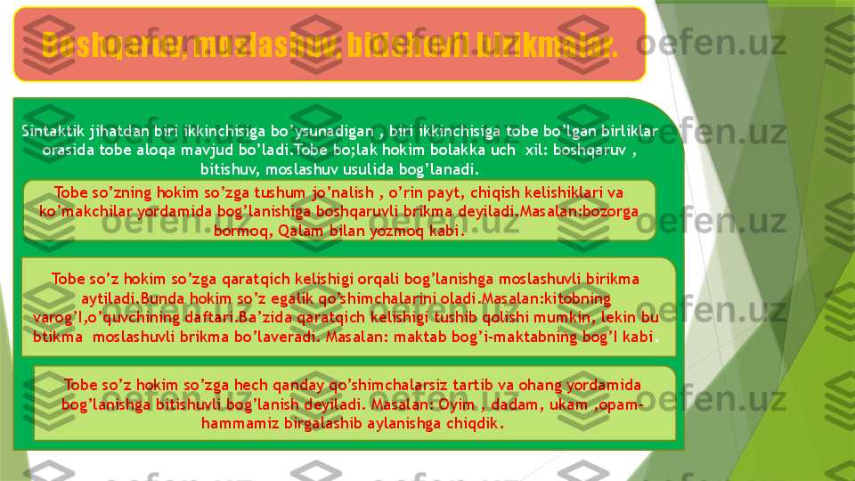 Boshqaruv, moslashuv, bitishuvli birikmalar.
Sintaktik jihatdan biri ikkinchisiga bo’ysunadigan , biri ikkinchisiga tobe bo’lgan birliklar 
orasida tobe aloqa mavjud bo’ladi.Tobe bo;lak hokim bolakka uch  xil: boshqaruv , 
bitishuv, moslashuv usulida bog’lanadi.
Tobe so’zning hokim so’zga tushum jo’nalish , o’rin payt, chiqish kelishiklari va 
ko’makchilar yordamida bog’lanishiga boshqaruvli brikma deyiladi.Masalan:bozorga 
bormoq, Qalam bilan yozmoq kabi.
Tobe so’z hokim so’zga qaratqich kelishigi orqali bog’lanishga moslashuvli birikma 
aytiladi.Bunda hokim so’z egalik qo’shimchalarini oladi.Masalan:kitobning 
varog’I,o’quvchining daftari.Ba’zida qaratqich kelishigi tushib qolishi mumkin, lekin bu 
btikma  moslashuvli brikma bo’laveradi. Masalan: maktab bog’i-maktabning bog’I kabi .
Tobe so’z hokim so’zga hech qanday qo’shimchalarsiz tartib va ohang yordamida 
bog’lanishga bitishuvli bog’lanish deyiladi. Masalan: Oyim , dadam, ukam ,opam- 
hammamiz birgalashib aylanishga chiqdik.                 