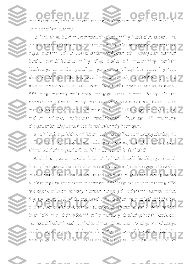 jazolashga ham, bahs-munozaralarni hal etishga ham: muvaffaq bo’lmadi. Bu
uning obro’sini tushirdi.
Ittifoqdosh   va   ba’zi   muxtor   respublikalarda   milliy   harakatlar,   asosan,   ona
tili   va   madaniyatini   ximoya   qilishdan,   milliy   o’zlikni   anglash,   tiklanish   va
qayta   qurishni   qo’llab-quvvatlashdan   boshlanar   edi.   Rossiyadan   tashqari
barcha   respublikalarda   milliy   tilga   davlat   tili   maqomining   berilishi
ideokratiya   tomonidan   yaratilgan   yagona   rus   tilidagi   boshqaruvni   yo’qqa
chiqardi.   Milliy   madaniyat   ustunligini   ta’minlash,   uni   SSSRning   barcha
xalqlari   madaniyatini   birlashtiruvchi   "sotsialistik   mazmun"dan   xalos   etardi,
SSSRning   madaniy-mafkuraviy   birligiga   zarba   berardi.   Milliy   o’zlikni
anglashning   tiklanishi   milliy   manfaatlarning   sotsialistik   va   Butun   ittifoq
manfaatlaridan   ustunligini   bildirar   edi.   Bunda   1991   yilga   kelib   shu   narsa
ma’lum   bo’ldiki,   Ittifoqdosh   respublikalar   o’rtasidagi   23   ma’muriy
chegaralardan atigi uchtasida to’qnashuvlar ro’y bermagan.
SHu bilan birga, kichik millatlar - turli respublika va muxtoriyatlardagi 60
million kishining hududlari va madaniyatining rivojlanishi hamda kam sonli
shimol xalqlarining saqlanib qolishi muammolari keskinlashdi.
Aholini   eng   zarur   narsalar   bilan   o’zlari   ta’minlashi   kerakligiga   ishonch
hosil qilgan respublika rahbarlari respublikalarni xo’jalik hisobiga o’tkazishni
talab   qildilar.   Bu   narsa   respublika larni   xalq   xo’jaligi   kompeksining   asosiy
sub’ektlariga aylantirilishini bildirar edi. SSSRdagi ishlab chiqarishning 80%
iga   egalik   qiluvchi   sohaviy   idoralar   bunga   yo’l   qo’yishni   istamas   edilar.
Siyosiy Byuro 1990 yilda, eng avvalo, bu idoralarning manfa atlarini hisobga
olib shu qarorga keldiki, respublikalarga ularda yaratiladigan boylikning kupi
bilan 15% ini qoldirib, 85% ini Ittifoq markaziy idoralariga berishi kerak edi.
Bu   respublikalarni   xech   qoniktira   olmas   edi   va   ular   o’zlariga   Konstitutsiya
taqdim   etgan,   ammo,   aslida,   sarob   bo’lgan   mustaqillik   suveryonitetlarini
amaliyotga oshirishlaridan boshqa choralari qolmadi. Uning e’lon qilinishi va 