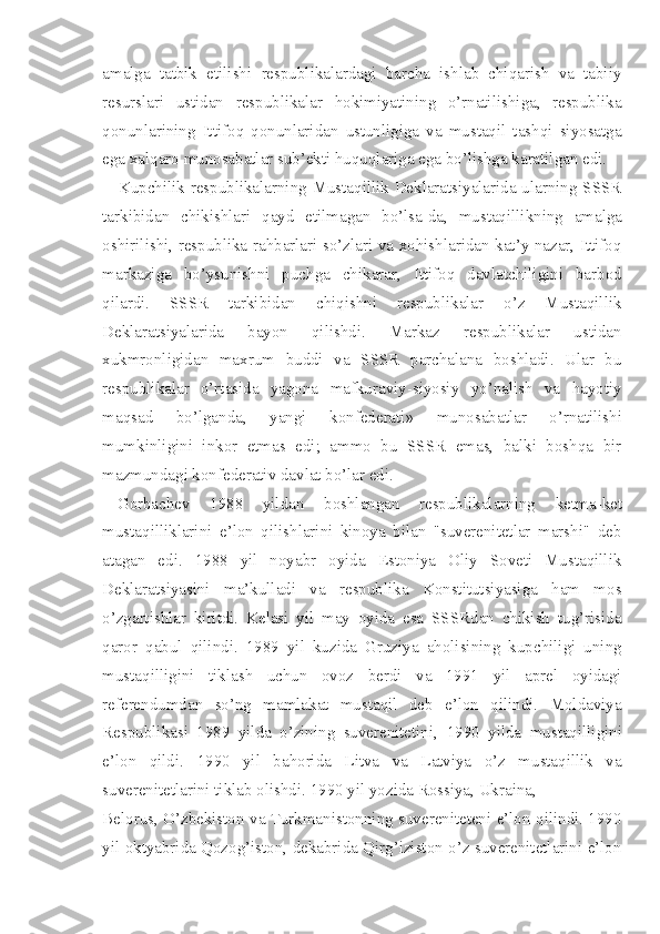 amalga   tatbik   etilishi   respublikalardagi   barcha   ishlab   chiqarish   va   tabiiy
resurslari   ustidan   respublikalar   hokimiyatining   o’rnatilishiga,   respublika
qonunlarining   Ittifoq   qonunlaridan   ustunligiga   va   mustaqil   tashqi   siyosatga
ega xalqaro munosabatlar sub’ekti huquqlariga ega bo’lishga karatilgan edi.
Kupchilik respublikalarning Mustaqillik Deklaratsiyalarida ularning SSSR
tarkibidan   chikishlari   qayd   etilmagan   bo’lsa -da,   mustaqillikning   amalga
oshirilishi, respublika rahbarlari so’zlari va xohishlaridan kat’y nazar, Ittifoq
markaziga   bo’ysunishni   puchga   chikarar,   Ittifoq   davlatchiligini   barbod
qilardi.   SSSR   tarkibidan   chiqishni   respublikalar   o’z   Mustaqillik
Deklaratsiyalarida   bayon   qilishdi.   Markaz   respublikalar   ustidan
xukmronligidan   maxrum   buddi   va   SSSR   parchalana   boshladi.   Ular   bu
respublikalar   o’rtasida   yagona   mafkuraviy-siyosiy   yo’nalish   va   hayotiy
maqsad   bo’lganda,   yangi   konfederati»   munosabatlar   o’rnatilishi
mumkinligini   inkor   etmas   edi;   ammo   bu   SSSR   emas,   balki   boshqa   bir
mazmundagi konfederativ davlat bo’lar edi.
Gorbachev   1988   yildan   boshlangan   respublikalarning   ketma -ket
mustaqilliklarini   e’lon   qilishlarini   kinoya   bilan   "suverenitetlar   marshi"   deb
atagan   edi.   1988   yil   noyabr   oyida   Estoniya   Oliy   Soveti   Mustaqillik
Deklaratsiyasini   ma’kulladi   va   respublika   Konstitutsiyasiga   ham   mos
o’zgartishlar   kiritdi.   Kelasi   yil   may   oyida   esa   SSSRdan   chikish   tug’risida
qaror   qabul   qilindi.   1989   yil   kuzida   Gruziya   aholisining   kupchiligi   uning
mustaqilligini   tiklash   uchun   ovoz   berdi   va   1991   yil   aprel   oyidagi
referendumdan   so’ng   mamlakat   mustaqil   deb   e’lon   qilindi.   Moldaviya
Respublika si   1989   yilda   o’zining   suverenitetini,   1 990   yilda   mustaqilligini
e’lon   qildi.   1990   yil   bahorida   Litva   va   Latviya   o’z   mustaqillik   va
suverenitetlarini tiklab olishdi.  1 990 yil yozida Rossiya, Ukraina,
Belorus, O’zbekiston va Turkmanistonning suvereniteteni e’lon qilindi. 1990
yil oktyabrida Qozog’iston, dekabrida Qirg’iziston o’z suverenitetlarini e’lon 