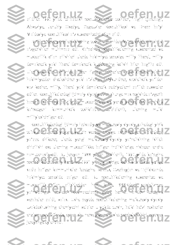 qildilar.   1990   yilda   Ittifoqdosh   respublikalardan   tashqari,   Tog’li   Qorabog’,
Abxaziya,   Janubiy   Osetiya,   Gagauzlar   Respublikasi   va   Dnepr   bo’yi
Moldaviya Respublikasi o’z suverenitetini e’lon qildi.
Bo’lib   o’tgan   yangilanishlarning   tashqi   tomonidan   ko’ra,   ichki   printsipial
o’zgarishlari   muhimroq   edi.   Ko’pchilik   respublikalarning   suvereniteti   va
mustaqillik   e’lon   qilishlari   ularda   hokimiyat   tepasiga   milliy   liberal,   milliy
demokratik   yoki   liberal-demokratik   kuchlarning   kelishi   bilan   bog’liq   edi.
Ular   yoki   ular   tomoniga   o’tgan   ilgarigi   rahbarlar   sodiq   kommunistlarni
hokimiyatdan   chetlashtirar   yoki   o’zlariga   bo’ysundirar,   sotsialistik   yo’ldan
voz   kechar,   milliy,   liberal   yoki   demokratik   qadriyatlarni   qo’llab-quvvatlar
edilar. Respublikalardagi ijtimoiy-siyosiy tizim shunga mos ravishda o’zgarib
borardi.   Ularning   ba’zilarida   mustaqillikka   va   yangi   yo’lga   faol   karshilik
ko’rsatgan'   kommunistik   tashkilotlar   ta’qiqlanib,   ularning   mulki
milliylashtirilgan edi.
Respublikalardagi   ijtimoiy-iqtisodiy   va   mafkuraviy-siyosiy   sohadagi   yirik
tafovutlar   ularda   yagona   va   bir   vaqtda   amalga   oshiriladigan   islohotlarni
yo’qqa   chikarar,   ularda   yangi   mafkuraviy-siyosiy   yo’nalishning   ishlab
chiqilishi   esa   ularning   mustaqillikka   bo’lgan   intilishlariga   nisbatan   ancha
nomutanosib   edi.   Bu   jarayon   1988   yildan   boshlanib,   1990   yilda   ko’pgina
respublikalarda   ro’y   berdi   va   1991   yilning   oxiriga   kelib   sotsialistik   yo’lga
sodiq   bo’lgan   kommunistlar   faqatgina   Belorus,   Ozarbayjon   va   Tojikistonda
hokimiyat   tepasida   qolgan   edi.   Bu   respublikalarning   suverenitet   va
mustaqillik   e’lon   qilishlaridan   ham   ko’ra,   SSSRdagi   sotsializmga
yo’naltirilgan   davlatchilikka   qattiqroq   zarba   berildi.   Undan   faqatgina
xarobalar   qoldi,   xolos.   Usha   paytda   respublikalarning   mafkuraviy-siyosiy
uzokdashuvining   ahamiyatini   xalqlar   u   yokda   tursin,   balki   ba’zi   raxbarlar
anglamagan bo’lsada, aynan shu narsa yagona davlat parchalanishini qaytmas
jarayonga aylantirdi. 