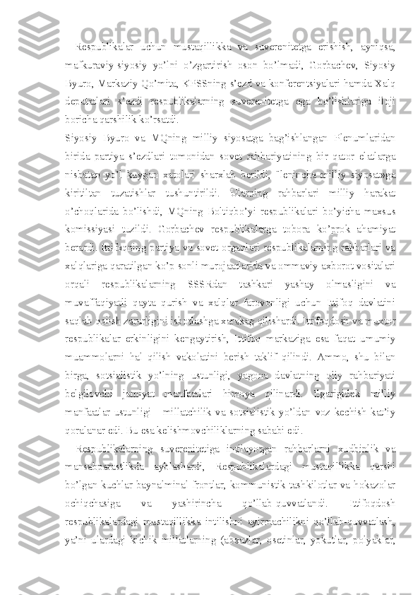 Respublikalar   uchun   mustaqillikka   va   suverenitetga   erishish,   ayniqsa,
mafkuraviy-siyosiy   yo’lni   o’zgartirish   oson   bo’lmadi,   Gorbachev,   Siyosiy
Byuro, Markaziy Qo’mita, KPSSning s’ezd va konferentsiyalari hamda Xalq
deputatlari   s’ezdi   respublikalarning   suverenitetga   ega   bo’lishlariga   iloji
boricha qarshilik ko’rsatdi.
Siyosiy   Byuro   va   MQning   milliy   siyosatga   bag’ishlangan   Plenumlaridan
birida   partiya   s’ezdlari   tomonidan   sovet   rahbariyatining   bir   qator   elatlarga
nisbatan   yo’l   kuygan   xatolari   sharxlab   berildi,   "lenincha   milliy   siyosat»ga
kiritiltan   tuzatishlar   tushuntirildi.   Ularning   rahbarlari   milliy   harakat
o’choqlarida   bo’lishdi,   MQning   Boltiqbo’yi   respublikalari   bo’yicha   maxsus
komissiyasi   tuzildi.   Gorbachev   respublikalarga   tobora   ko’prok   ahamiyat
berardi. Ittifoqning partiya va sovet organlari respublikalarning rahbarlari va
xalqlariga qaratilgan ko’p sonli murojaatlarida va ommaviy axborot vositalari
orqali   respublikalarning   SSSRdan   tashkari   yashay   olmasligini   va
muvaffaqiyatli   qayta   qurish   va   xalqlar   farovonligi   uchun   Ittifoq   davlatini
saqlab qolish zarurligini isbotlashga xarakag qilishardi. Ittifoqdosh va muxtor
respublikalar   erkinligini   kengaytirish,   Ittifoq   markaziga   esa   faqat   umumiy
muammolarni   hal   qilish   vakolatini   berish   taklif   qilindi.   Ammo,   shu   bilan
birga,   sotsialistik   yo’lning   ustunligi,   yagona   davlatning   oliy   rahbariyati
belgilovchi   jamiyat   manfaatlari   himoya   qilinardi.   Ilgarigidek   milliy
manfaatlar   ustunligi   -   millatchilik   va   sotsialistik   yo’ldan   voz   kechish   kat’iy
qoralanar edi. Bu esa kelishmovchiliklarning sababi edi.
Respublikalarning   suverenitetiga   intilayotgan   rahbarlarni   xudbinlik   va
mansabparastlikda   ayblashardi,   Respublikalardagi   mustaqillikka   qarshi
bo’lgan kuchlar baynalminal frontlar, kommunistik tashkilotlar va hokazolar
ochiqchasiga   va   yashirincha   qo’llab-quvvatlandi.   Ittifoqdosh
respublikalardagi   mustaqillikka   intilishni   ayirmachilikni   qo’llab-quvvatlash,
ya’ni   ulardagi   kichik   millatlarning   (abxazlar,   osetinlar,   yokutlar,   polyaklar, 