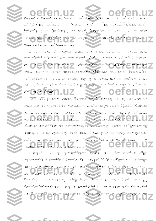 gagauzlar   va   boshqalar)   suveren   bo’lishga   intilishlari   bilan   qo’rqitish   orqali
to’xtatishga   harakat   qilindi.   Mustaqillik   e’lon   qilgan   respublikalarga   qarshi
iqtisodiy   jazo   (sanktsiya)   choralari,   kamallar   qo’llandi.   Bu   choralar
respublikalar   xo’jaligi   va   aholisiga   zarar   keltirdi,   ammo   millatchi-
vatanparvarlarni to’xtata olmadi.
Ittifoq   Hukumati   suverenitetga   erishishga   qaratilgan   respublikalar
qonunlarini bekor qiluvchi qonunlarni qabul qilar, respublikalar hukumatlari
esa   o’z   qonunlari   ustunligida   ustivor   edilar.   Ittifoq   Hukumati   tomonidan
qabul   qilingan   qonun   respublikalarning   SSSRdan   chiqishini   Butunittifoq
referendumida   ma’qullanganidan   keyingina   ruxsat   etishini   ma’lum   qildi.
Aslida,   bu   SSSRdan   chiqmaslik   tug’risidagi   qonun   bo’lib,   respublikalar   uni
e’tiborga olishmadi.
1988-1990   yillarda   Erevan,   Stepanokert;   Dushanbe,   Tbilisi,   Boku   va   bir
qator   boshqa   shaharlarda   mustaqillik   tarafdorlariga   qarshi   Qurolli   Kuchlar
ishlatildi,   qurollangan   maxsus   qismlar   safarbar   qilindi.   Buning   oqibatida
yuzlab   kishilar   qatl   etildi,   yarador   bo’ldi   va   hibsga   olindi.   Ammo   Qurolli
Kuchlar   karshilikka   va   parchalanayotgan   tuzumga   qarshi   bo’lganlarning
kuchayib   borayotganligiga   duch   keldi.   Hatto   yirik   ommaviy   namoyishlar
qo’shinlar   yor-damida   bostirilgan   Erevan,   Dushanbe   va   Bokuda   milliy
harakatlar yangi kuch bilan alanga oldi.
Rossiyada   1990   yil   yanvaridayoq   Rossiya   Xalq   deputatlari   s’ezdiga
tayyorgarlik   davomida   "Demokratik   Rossiya"   bloki   tuzilgan   edi.   Bahorga
kelib   unga   yangi   tuzilgan   bir   qator   partiyalar   qo’shildi   va   u   liberal-
demokratik   tus   oldi.   Uning   a’zolari   soni   atigi   bir   necha   o’n   ming   kishidan
iboratligiga   qaramasdan,   uning   inson   huquq   va   erkinliklari   ustunligi,
demokratlashtirish  va  Rossiya  suve renitetini  qo’llab-quvvatlovchi  shiorlarini
RSFSRning   barcha   mintaqalarida   ro’y   berayotgan   miting,   namoyish   va 