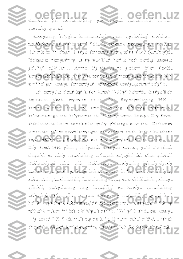 stachkalar   (ish   tashlashlar)ning   yuz   minglab   qatnashchilari   qo’llab-
quvvatlayotgan edi.
Rossiyaning   ko’pgina   kommunistlari   "inson   qiyofasidagi   sotsia lizm"
tarafdorlariga   aylanishdi   va   KPSSda   "demokratik   qanot»ga   yon   bosdilar.
Bahorda   bo’lib   o’tgan   Rossiya   Kompartiyasining   ta’sis   s’ezdi   (kurultoyi)da
"delegatlar   partiyasining   asosiy   vazifalari   haqida   hech   qanday   tasavvur
yo’qligi"   ta’kidlandi.   Ammo   Siyosiy   Byuro   yordami   bilan   s’ezdda
konservatorlar g’alaba qilishdi va respublika Kompartiyalari ichida eng ko’p
sonli bo’lgan Rossiya Kompartiyasi Demokratik Rossiyaga qarshi qo’yildi.
Turli   partiyalar   o’rtasidagi   keskin   kurash   1990   yil   bahorida   Rossiya   Xalq
deputatlari   s’ezdi   saylovida   bo’lib   o’tdi.   Saylanganlarning   86%   i
kommunistlardan   iborat   edi,   ammo   ularning   ko’pchiligi   Kompartiya
ko’rsatmalariga   endi   bo’ysunmas   edi.   SHuning   uchun   Rossiya   Oliy   Soveti
shakllanishida   liberal-demokratlar   qat’iy   g’alabaga   erishishdi.   Gorbachev
tomonidan   qo’llab-quvvatlanayotgan   nomzodlarga   qarshi   keskin   kurashdan
keyin,  RSFSR   Oliy  Soveti  Raisi  etib  B.Eltsin  saylandi.  Bundan  tashkari,  bu
Oliy   Sovet   1990   yilning   12   iyunida   Rossiyani   suveren,   ya’ni   o’z   ishlab
chiqarish   va   tabiiy   resurslarining   to’laqonli   xo’jayini   deb   e’lon   qiluvchi
Deklaratsiyani   qabul   qildi.   Deklaratsiya   Rossiyaning   ijtimoiy-siyosiy
tuzilishini   yangilash   yo’lidagi   birinchi   qadam   bo’lib,   u   xalq   hokimiyati,
xukumatning   taqsimlanishi,   fuqarolarning   huquq   va   erkinliklarining   ximoya
qilinishi,   partiyalarning   teng   huquqliligi   va   Rossiya   qonunlarining
ustivorligini   e’lon   qildi.   Bu   sana   Rossiyaning   mustaqilligi   bayrami   kuni
bo’ldi.  Keyinchalik   xukumat  tug’risidagi   dekret  orqali   Rossiyada   KPSSning
rahbarlik   makom   ini   bekor   kilishga   kirishildi.   1991   yil   boshida   esa   Rossiya
Oliy   Soveti   "RSFSRda   mulk   tug’risida’’gi   Qonunni   qabul   qildiki,   u   ishlab
chiqarish vositalari, jumladan, erning xususiy mulk bo’la olishini e’tirof etdi. 