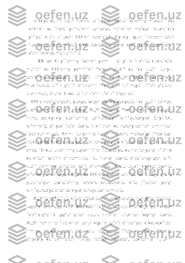 Rossiya   va   bir   qator   boshqa   Ittifoqdosh   respublikalarning   mustaqillikka
erishishi   va   liberal   yo’nalishni   tanlashga   intilishlari   markazi   "sotsialistik
yo’lga"   sodiq   qoluvchi   SSSRni   parchaladi.   Siyosiy   Byuro   "barqaror   tartib
buzilganini,   ko’p   millatli   sovet   davlatining   birligi   xavf   ostida   qolganligini"
e’tirof etishga majbur bo’ldi.
XX   asr   80-yillarning   ikkinchi   yarmi   –   90-yillar   boshida   sotsialistik
muhitni   va   SSSRning   yemirilishi   “sovuq   urush”   va   ikki   qutbli   dunyo
tartibining   tugashiga   olib   keldi.   G’arb   va   AQSh   SSSR   bilan   tarixiy
musobaqada   to’liq   g’olib   chiqqanini   inkor   qilib   bo’lmaydi.   G’arb   g’alaba
qozonmadi, chunki Sovet Ittifoqi o’zini-o’zi o’ldirgan edi. 
SSSR   parchalangach,   yuzaga   kelgan  siyosiy   vaziyatda   ikki   qutbli  tizimga
alternativ   sifatida   uch   markaz:   AQSh,   G‘arbiy   Yevropa   va   Yaponiyadan
iborat   geosiyosiy   kuchlarning   uchburchakli   konfiguratsiyasi   (qiyofasi,
ko‘rinishi),   g‘oyasi   ba’zi   davlat   boshliqlari   va   nazariyotchilari   tomonidan
ilgari surilmoqda. Ammo dunyoning bu uch industrial markazlari o‘rtasidagi
iqtisodiy   va   boshqa   ziddiyatli   nizolarni   yangilik   sifatida   qabul   qilish   kerak
emas, "Sovuq  urush"ning tugashi bilan bu ziddiyat va nizolar yangi o‘lchov
va   sifatni   keltirib   chiqarmoqda.   Bu   hozirgi   davrda   shakllanayotgan   ko‘p
qutbli tizimning tabiatidan kelib chiqmoqda. "Sovuq urush" siyosati davrida
an’anaviy hisoblangan AQSh va SSSR davlatlari atrofida ikki qutbga ajralib
guruhlangan   davlatlarning   ierarxik   strukturasida   sifat   jihatidan   yangi
konfiguratsiyalar tendensiyasi ko‘zga tashlanmoqda.
AQShning   Ittifoqdoshlari   o‘rtasidagi   munosabatlarda   ham   sifat   jihatidan
uzgarishlar amalga oshdi. Asta-sekinlik bilan Ittifoqdoshlar AQShga nisbatan
"kichikog‘a"lik   uyg‘unligidan   qutula   bordilar.   Urushdan   keyingi   davrda
AQSh hamon ittifoqdoshlari uchun xayolan to‘qib chiqarilgan sovet xavfidan
himoya   qiluvchi   garant   deb   qabul   qilingandi.   G‘arb   va   Sharq   o‘rtasida
g‘oyaviy   va   tizimlararo   nizoga   barham   berilgach,   davlatning   nufuzini 