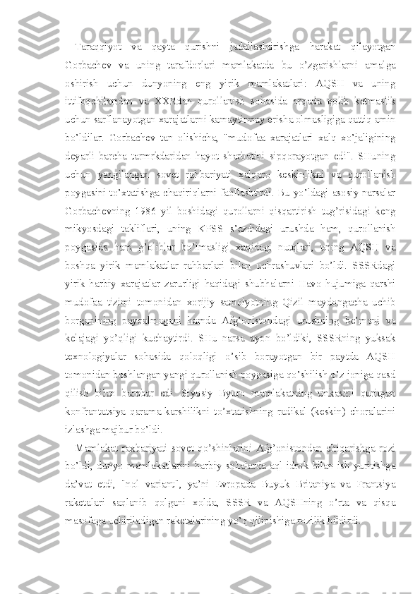 Taraqqiyot   va   qayta   qurishni   jadallashtirishga   harakat   qilayotgan
Gorbachev   va   uning   tarafdorlari   mamlakatda   bu   o’zgarishlarni   amal ga
oshirish   uchun   dunyoning   eng   yirik   mamlakatlari:   AQSH   va   uning
ittifoqchilaridan   va   XXRdan   qurollanish   sohasida   orqada   qolib   ketmaslik
uchun sarflanayotgan xarajatlarni kamaytirmay erisha olmasligiga qattiq amin
bo’ldilar.   Gorbachev   tan   olishicha,   "mudo faa   xarajatlari   xalq   xo’jaligining
deyarli   barcha   tarmrkdaridan   hayot   sharbatini   sipqorayotgan   edi".   SHuning
uchun   yangilangan   so vet   rahbariyati   xalqaro   keskinlikni   va   qurollanish
poygasini to’xtatishga chaqiriqlarni faollashtirdi. Bu yo’ldagi asosiy narsalar
Gorbachevning   1986   yil   boshidagi   qurollarni   qisqartirish   tug’risidagi   keng
mikyosdagi   takliflari,   uning   KPSS   s’ezdidagi   urushda   ham,   qurollanish
poygasida   ham   g’oliblar   bo’lmasligi   xaqidagi   nutqlari,   uning   AQSH   va
boshqa   yirik   mamlakatlar   rahbarlari   bilan   uchrashuvlari   bo’ldi.   SSSRdagi
yirik   harbiy   xarajatlar   zarurligi   haqidagi   shubhalarni   Havo   hujumiga   qarshi
mudofaa   tizimi   tomonidan   xorijiy   samolyotning   Qizil   maydongacha   uchib
borganining   payqalmagani   hamda   Afg’onistondagi   urushning   be’mani   va
kelajagi   yo’qligi   kuchaytirdi.   SHu   narsa   ayon   bo’ldiki,   SSSRning   yuksak
texnologiyalar   sohasida   qoloqligi   o’sib   borayotgan   bir   paytda   AQSH
tomonidan boshlangan yangi qurollanish poygasiga qo’shilish o’z joniga qasd
qilish   bilan   barobar   edi.   Siyosiy   Byuro   mamlakatning   tinkasini   quritgan
konfrantatsiya   qarama-karshilikni   to’xtatishning   radikal   (keskin)   choralarini
izlashga majbur bo’ldi.
Mamlakat   raxbariyati   sovet   qo’shinlarini   Afg’onistondan   chiqarishga   rozi
bo’ldi,  dunyo   mamlakatlarini   harbiy   sohalarda   aql-idrok  bilan  ish   yuritishga
da’vat   etdi,   "nol   variant",   ya’ni   Evropada   Buyuk   Britaniya   va   Frantsiya
raketalari   saqlanib   qolgani   xolda,   SSSR   va   AQSHning   o’rta   va   qisqa
masofaga uchiriladigan raketalarining yo’q qilinishiga rozilik bildirdi. 