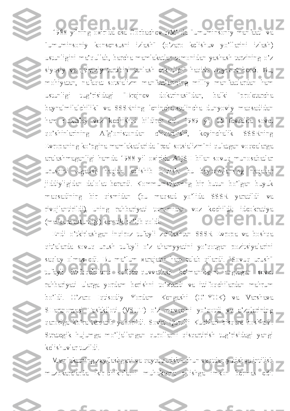 1988   yilning   oxirida   esa   Gorbachev   BMTda   "umuminsoniy   manfaat"   va
"umuminsoniy   konsensusni   izlash"   (o’zaro   kelishuv   yo’llarini   izlash)
ustunligini   ma’qullab,   barcha   mamlakatlar   tomonidan   yashash   tarzining   o’z
siyosiy   va   ijtimoiy   tartibini   tanlash   erkinligi"   haqida   Bayonot   berdi.   Bu,
mohiyatan,   nafaqat   sotsializm   manfaatlarining   milliy   manfaatlardan   ham
ustunligi   tug’risidagi   "Brejnev   doktrinasi"dan,   balki   "proletarcha
baynalmilalchilik"   va   SSSRning   lenincha-stalincha   dunyoviy   maqsadidan
ham   butunlay   voz   kechishni   bildirar   edi.   1989   yil   15   fevralda   sovet
qo’shinlarining   Afg’onistondan   chiqarilishi,   keyinchalik   SSSRning
Evropaning ko’pgina mamlakatlarida "real sotsializm"ni qulatgan voqealarga
aralashmaganligi   hamda   1988   yil   oxirida   AQSH   bilan   sovuq   munosabatlar
urushini   tugatish   haqida   kelishib   olinishi   bu   bayonotlarning   naqadar
jiddiyligidan   dalolat   berardi.   Kommunistlarning   bir   butun   bo’lgan   buyuk
maqsadining   bir   qismidan   (bu   maqsad   yo’lida   SSSR   yaratildi   va
rivojlantirildi)   uning   rahbariyati   tomonidan   voz   kechildi:   ideokratiya
(mafkura ustunligi) kemtik bo’lib qoldi.
Endi   o’tkirlashgan   inqiroz   tufayli   zaiflashtan   SSSR   Evropa   va   boshqa
qit’alarda   sovuq   urush   tufayli   o’z   ahamyyatini   yo’qotgan   pozitsiyalarini
saqlay   olmas   edi.   Bu   ma’lum   xarajatni   ham   talab   qilardi.   "Sovuq   urush"
tufayli   Ittifoqchilarni   qo’llab-quvvatlash   be’maniligini   anglagan   sovet
rahbariyati   ularga   yordam   berishni   to’xtatdi   va   ittifoqchilardan   mahrum
bo’ldi.   O’zaro   Iqtisodiy   Yordam   Kengashi   (O’IYOK)   va   Varshava
SHartnomasi   Tashkiloti   (VSHT)   o’z   mavqeini   yo’qotdi   va   a’zolarining
qaroriga   ko’ra   tarqatib   yuborildi.   Sovet   Qurolli   Kuchlari   qisqara   boshladi.
Strategik   hujumga   mo’ljallangan   qurollarni   qisqartirish   tug’risidagi   yangi
kelishuvlar tuzildi.
Mamlakatning zayflashgani va qayta qurish uchun vaqtdan yutishga intilish
muzokaralarda   ikir-chikirlarni   muhokama   qilishga   imkon   bermas   edi. 