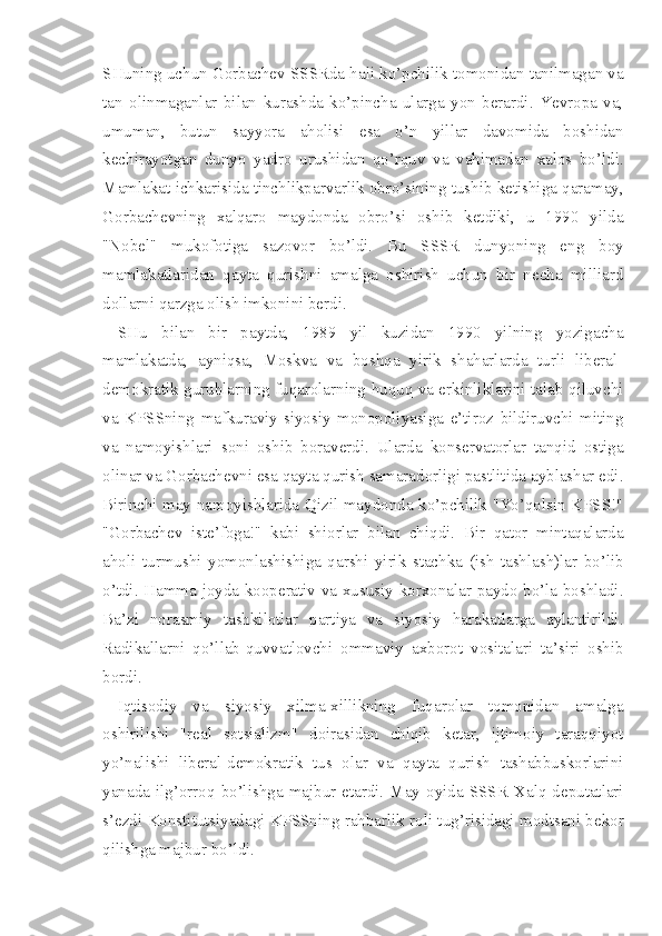 SHuning uchun Gorbachev SSSRda hali ko’pchilik tomonidan tanilmagan va
tan   olinmaganlar   bilan   kurashda   ko’pincha   ularga   yon   berardi.   Yevropa   va,
umuman,   butun   sayyora   aholisi   esa   o’n   yillar   davomida   boshidan
kechirayotgan   dunyo   yadro   urushidan   qo’rquv   va   vahimadan   xalos   bo’ldi.
Mamlakat ichkarisida tinchlikparvarlik obro’sining tushib ketishiga qaramay,
Gorbachevning   xalqaro   maydonda   obro’si   oshib   ketdiki,   u   1990   yilda
"Nobel"   mukofotiga   sazovor   bo’ldi.   Bu   SSSR   dunyoning   eng   boy
mamlakatlaridan   qayta   qurishni   amalga   oshirish   uchun   bir   necha   milliard
dollarni qarzga olish imkonini berdi.
SHu   bilan   bir   paytda,   1989   yil   kuzidan   1990   yilning   yozigacha
mamlakatda,   ayniqsa,   Moskva   va   boshqa   yirik   shaharlarda   turli   liberal-
demokratik guruhlarning fuqarolarning huquq va erkinliklarini talab qiluvchi
va   KPSSning   mafkuraviy-siyosiy   monopoliyasiga   e’tiroz   bildiruvchi   miting
va   namoyishlari   soni   oshib   boraverdi.   Ularda   konservatorlar   tanqid   ostiga
olinar va Gorbachevni esa qayta qurish samaradorligi pastlitida ayblashar edi.
Birinchi may namoyishlarida Qizil maydonda ko’pchilik "Yo’qolsin KPSS!"
"Gorbachev   iste’foga!"   kabi   shiorlar   bilan   chiqdi.   Bir   qator   mintaqalarda
aholi   turmushi   yomonlashishiga   qarshi   yirik   stachka   (ish   tashlash)lar   bo’lib
o’tdi. Hamma joyda kooperativ va xususiy korxonalar paydo bo’la boshladi.
Ba’zi   norasmiy   tashkilotlar   partiya   va   siyosiy   harakatlarga   aylantirildi.
Radikallarni   qo’llab-quvvatlovchi   ommaviy   axborot   vositalari   ta’siri   oshib
bordi.
Iqtisodiy   va   siyosiy   xilma-xillikning   fuqarolar   tomonidan   amalga
oshirilishi   "real   sotsializm"   doirasidan   chiqib   ketar,   ijtimoiy   taraqqiyot
yo’nalishi   liberal-demokratik   tus   olar   va   qayta   qurish   tashabbuskorlarini
yanada  ilg’orroq  bo’lishga  majbur  etardi.  May  oyida  SSSR  Xalq  deputatlari
s’ezdi Konstitutsiyadagi KPSSning rahbarlik roli tug’risidagi modtsani bekor
qilishga majbur bo’ldi. 