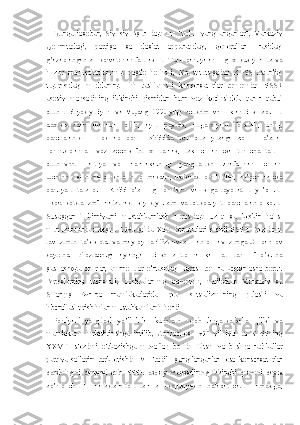 Bunga   javoban,   Siyosiy   Byurodagi   mo’’tadil   "yangilanganlar",   Markaziy
Qo’mitadagi,   partiya   va   davlat   apparatidagi,   generallar   orasidagi
g’azablangan konservatorlar faollashdi. Turli partiyalarning, xususiy mulk va
bozor   munosabatlarining   paydo   bo’lishi,   Konstitutsiyadan   KPSS   ustunligi
tug’risidagi   moddaning   olib   tashlanishi   konservatorlar   tomonidan   SSSR
asosiy   maqsadining   ikkinchi   qismidan   ham   voz   kechishdek   qaror   qabul
qilindi. Siyosiy Byuro va MQdagi 1990 yilgi kelishmovchiliklar Bosh kotibni
daxlsizlikdan   mahrum   qilib,   ayni   paytda,   oligarxiyani   falajlab,   uning
parchalanishini   boshlab   berdi.   KPSSda   tarqoqlik   yuzaga   keldi:   ba’zilar
"printsiplardan   voz   kechish''ni   xohlamas,   ikkinchilar   esa   turlicha   talqin
qilinuvchi   partiya   va   mamlakatning   yangilanish   tarafdorlari   edilar.
Uchinchilar   nima   qilishlarini   bilmasdan,   hafsalasi   pir   bo’lar,   ko’pchilik   esa
partiyani   tark   etdi.   KPSS   o’zining   obro’sini   va   ishga   layoqatini   yo’qotdi.
"Real   sotsia lizm"   mafkurasi,   siyosiy   tizim   va   iqtisodiyoti   parchalanib   ketdi.
Susaygan   hokimiyatni   mustahkamlash   borasidagi   uzoq   va   keskin   bahs-
munozaralardan   keyin,   1990   yilda   Xalq   deputatlari   s’ezdi   SSSR   Prezidenti
lavozimini ta’sis etdi va may oyida 60% ovoz bilan bu lavozimga Gorbachev
saylandi.   Prezidentga   aylangan   Bosh   kotib   radikal   raqiblarni   "do’stona
yashash»ga   chorlar,   ammo   ular   o’rtasidagi   kurash   tobora   keskinlasha   bordi.
Birovlarning   tashvishi,   boshqalarning   quvonchi,   inqiloblar   Markaziy   va
SHarqiy   Evropa   mamlakatlarida   "real   sotsializm"ning   qulashi   va
liberallashtirish bilan mustahkamlanib bordi.
Partiyani   yangilash   yo’li   bilan   kuchlarni   islohotlarga   safarbar   qilish   va
mamlakatni   birlashtirishga   intilib,   Gorbachev   1990   yil   iyulida   KPSSning
XXVIII   s’ezdini   o’tkazishga   muvaffaq   bo’ldi.   Eltsin   va   boshqa   radikallar
partiya   saflarini   tark   etishdi.   Mo’’tadil   "yangilanganlar"   esa   konservatorlar
qarshiligini   bartaraf   etib,   SSSR   asosiy   maqsadining   ikkinchi   qismini   qayta
ko’rib   chiqib,   marksizm-leninizm   kontseptsiyasini   nafaqat   xalq   ommasiga, 