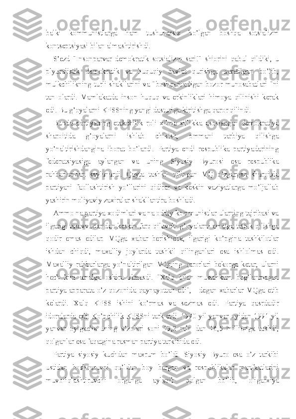 balki   kommunistlarga   ham   tushunarsiz   bo’lgan   boshqa   sotsializm
kontseptsiyasi bilan almashtirishdi.
S’ezd   "Insonparvar   demokratik   sotsializm   sari!"   shiorini   qabul   qildiki,   u
plyuralistik   demokratik   va   huquqiy   davlat   qurishga   qaratilgan   bo’lib,
mulkchilikning turli shakllarini va "boshqariladigan bozor munosabatlari "ni
tan   olardi.   Mamlakatda   inson   huquq   va   erkinliklari   himoya   qilinishi   kerak
edi. Bu g’oyalarni KPSSning yangi dasturiga kiritishga qaror qilindi.
Bunda   partiyaning   etakchilik   roli   xilma-xillikka   asoslangan   demokratiya
sharoitida   g’oyalarni   ishlab   chikish,   ommani   tarbiya   qilishga
yo’naltirishdangina   iborat   bo’lardi.   Partiya   endi   respublika   partiyadarining
federatsiyasiga   aylangan   va   uning   Siyosiy   Byurosi   esa   respublika
rahbarlaridan   saylanardi.   Qayta   tashkil   qilingan   MQ   o’zgargan   sharoitda
partiyani   faollashtirish   yo’llarini   qidirar   va   keskin   vaziyatlarga   mo’ljallab
yashirin moliyaviy zaxiralar shakllantira boshladi.
Ammo na partiya xodimlari va na oddiy kommunistlar ularning tajribasi va
ilgarigi tasavvurlaridan keskin farq qiluvchi g’oyalarni amalga tatbik qilishga
qodir   emas   edilar.   MQga   xabar   berishicha,   ilgarigi   ko’pgina   tashkilotlar
ishdan   chiqdi,   maxalliy   joylarda   tashkil   qilinganlari   esa   ishlolmas   edi.
Maxalliy   rahbarlarga   yo’naltirilgan   MQning   qarorlari   bekorga   ketar,   ularni
hech   kim   amalga   oshira   olmasdi.   "Xalq   bilan   mustahkam   bog’lanmagan
partiya apparata o’z qozonida qaynayottan edi", - degan xabarlar MQga etib
kelardi.   Xalq   KPSS   ishini   ko’rmas   va   sezmas   edi.   Partiya   qasrdadir
idoralarda edi. Ko’pchilik KPSSni tark etdi. 1990 yil yanvar oyidan 1991 yil
yanvar   oyigacha   uning   a’zolari   soni   19,2   mln   dan   16,5   millionga   tushdi,
qolganlar esa faqatgina rasman partiya tarkibida edi.
Partiya   siyosiy   kuchdan   maxrum   bo’ldi.   Siyosiy   Byuro   esa   o’z   tarkibi
ustidan   boshqaruvni   qo’ldan   boy   bergan   va   respublikalar   manfaatlarini
muvofiqlashtiruvchi   organga   aylanib   qolgan   bo’lib,   oligar xiya 