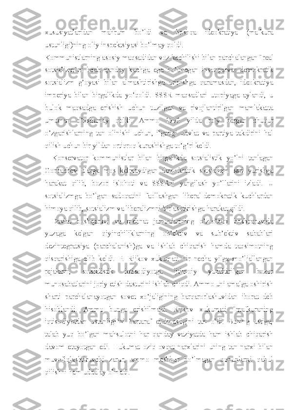 xususiyatlaridan   mahrum   bo’ldi   va   boshqa   ideokratiya   (mafkura
ustunligi)ning oliy inspektsiyasi bo’lmay qoldi.
Kommunistlarning asosiy maqsadidan voz kechilishi bilan par chalangan "real
sotsializm"ni   hech   qanday   kuchga   ega   bo’lmagan   insonparvar   demokratik
sotsializm   g’oyasi   bilan   almashtirishga   urinishga   qaramasdan,   ideokratiya
imperiya   bilan   birgalikda   yo’qoldi.   SSSR   maqsadlari   utopiyaga   aylandi,   u
bulok   maqsadga   erishish   uchun   tuzilgan   va   rivojlantirilgan   mamlakatta
umuman   o’xshamay   qoldi.   Ammo   1990   yilda   ro’y   bergan   chuqur
o’zgarishlarning   tan   olinishi   uchun,   ilgarigi   davlat   va   partiya   takdirini   hal
qilish uchun bir yildan ortiqroq kurashishga to’g’ri keldi.
Konservator   kommunistlar   bilan   birgalikda   sotsialistik   yo’lni   tanlagan
Gorbachev   ularga   mos   kelmaydigan   demokratik   sotsializm   sari   yurishga
harakat   qilib,   bozor   islohoti   va   SSSRni   yangilash   yo’llarini   izladi.   U
sotsializmga   bo’lgan   sadoqatini   faollashgan   liberal-demokratik   kuchlardan
himoya qilib, sotsializm va liberalizmni birlashtirishga harakat qildi.
Davlat   boshqaruvi   va   mehnat   jamoalarining   o’z-o’zini   boshqaruvida
yuzaga   kelgan   qiyinchiliklarning   ob’ektiv   va   sub’ektiv   sabablari
dezintegratsiya   (parchalanish)ga   va   ishlab   chiqarish   hamda   taqsimotning
qisqarishiga   olib   keldi.   P.   Rijkov   xukumati   bir   necha   yilga   mo’ljallangan
rejalarni,   sotsialistik   iqtisodiyotga   ijtimoiy   yunaltirilgan   bozor
munosabatlarini joriy etish dasturini ishlab chiqdi. Ammo uni amalga oshirish
sharti   parchalanayotgan   sovet   xo’jaligining   barqarorlashuvidan   iborat   deb
hisoblandi.   Ammo   bunga   erishilmadi.   Rijkov   xukumati   "mafkuraning
iqtisodiyotdan   ustunligi"ni   bartaraf   etolmasligini   tan   oldi.   Buning   ustiga,
talab   yuq   bo’lgan   mahsulotni   har   qanday   vaziyatda   ham   ishlab   chiqarish
davom   etayotgan   edi.   Hukumat   oziq-ovqat   narxlarini   uning   tan   narxi   bilan
muvofiqlashtiruvchi   zarur,   ammo   mashhur   bo’lmagan   qonunlarni   qabul
qilishni ham uddalay olmadi. 